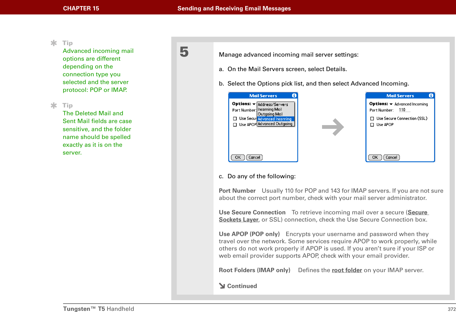 Tungsten™ T5 Handheld 372CHAPTER 15 Sending and Receiving Email Messages5Manage advanced incoming mail server settings:a. On the Mail Servers screen, select Details.b. Select the Options pick list, and then select Advanced Incoming.c. Do any of the following:Port Number Usually 110 for POP and 143 for IMAP servers. If you are not sure about the correct port number, check with your mail server administrator. Use Secure Connection To retrieve incoming mail over a secure (Secure Sockets Layer, or SSL) connection, check the Use Secure Connection box.Use APOP (POP only) Encrypts your username and password when they travel over the network. Some services require APOP to work properly, while others do not work properly if APOP is used. If you aren’t sure if your ISP or web email provider supports APOP, check with your email provider. Root Folders (IMAP only)  Defines the root folder on your IMAP server. ContinuedTipAdvanced incoming mail options are different depending on the connection type you selected and the server protocol: POP or IMAP.TipThe Deleted Mail and Sent Mail fields are case sensitive, and the folder name should be spelled exactly as it is on the server. 