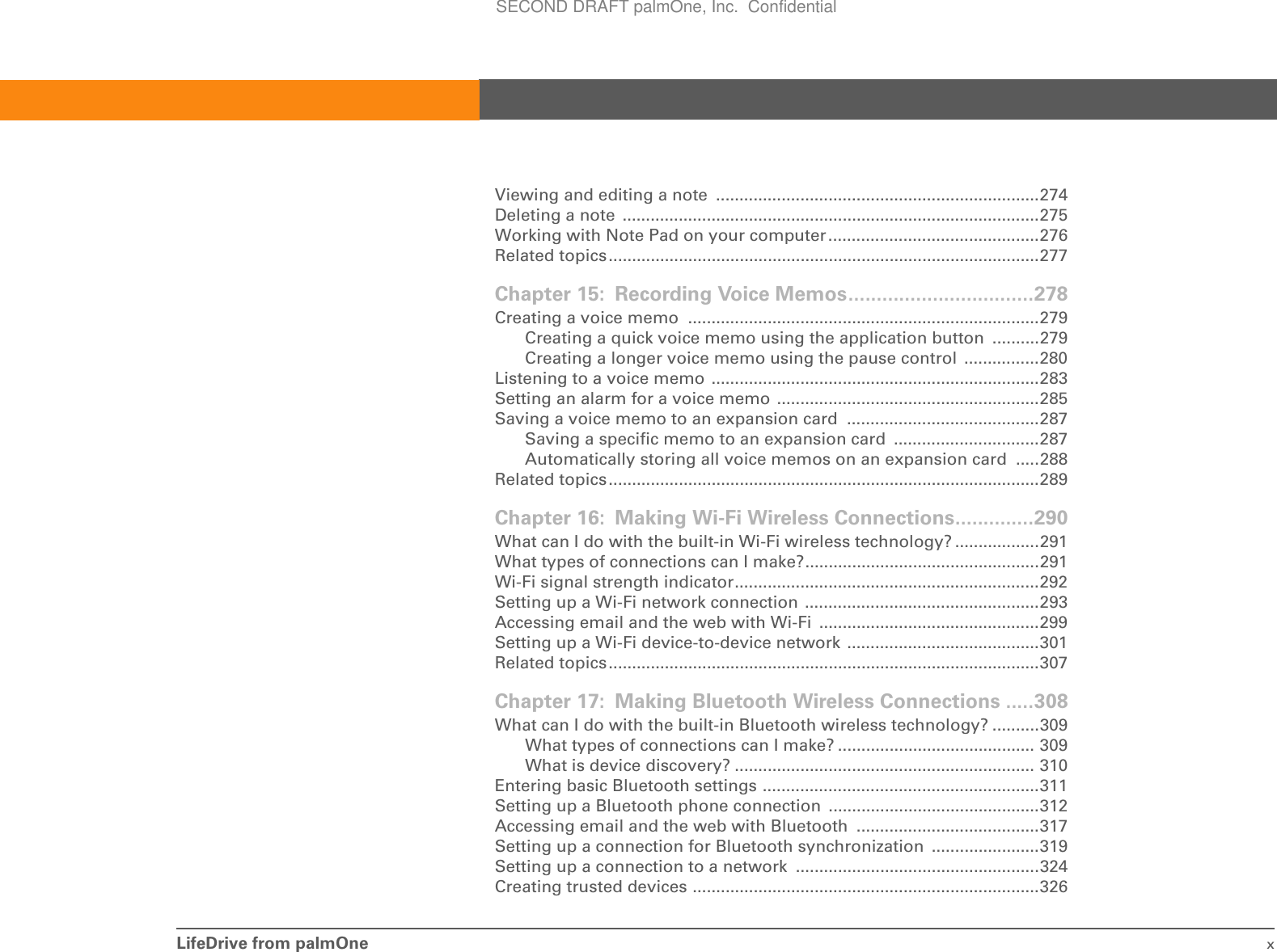 LifeDrive from palmOne xViewing and editing a note  .....................................................................274Deleting a note  .........................................................................................275Working with Note Pad on your computer.............................................276Related topics............................................................................................277Chapter 15: Recording Voice Memos.................................278Creating a voice memo  ...........................................................................279Creating a quick voice memo using the application button  ..........279Creating a longer voice memo using the pause control  ................280Listening to a voice memo ......................................................................283Setting an alarm for a voice memo ........................................................285Saving a voice memo to an expansion card  .........................................287Saving a specific memo to an expansion card  ...............................287Automatically storing all voice memos on an expansion card  .....288Related topics............................................................................................289Chapter 16: Making Wi-Fi Wireless Connections..............290What can I do with the built-in Wi-Fi wireless technology? ..................291What types of connections can I make?..................................................291Wi-Fi signal strength indicator.................................................................292Setting up a Wi-Fi network connection ..................................................293Accessing email and the web with Wi-Fi  ...............................................299Setting up a Wi-Fi device-to-device network  .........................................301Related topics............................................................................................307Chapter 17: Making Bluetooth Wireless Connections .....308What can I do with the built-in Bluetooth wireless technology? ..........309What types of connections can I make? .......................................... 309What is device discovery? ................................................................ 310Entering basic Bluetooth settings ...........................................................311Setting up a Bluetooth phone connection  .............................................312Accessing email and the web with Bluetooth  .......................................317Setting up a connection for Bluetooth synchronization .......................319Setting up a connection to a network  ....................................................324Creating trusted devices ..........................................................................326SECOND DRAFT palmOne, Inc.  Confidential