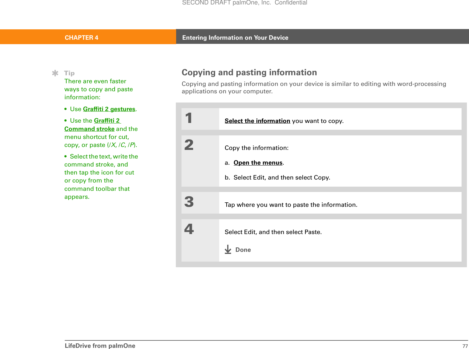 LifeDrive from palmOne 77CHAPTER 4 Entering Information on Your DeviceCopying and pasting informationCopying and pasting information on your device is similar to editing with word-processing applications on your computer.01Select the information you want to copy.2Copy the information:a. Open the menus.b. Select Edit, and then select Copy. 3Tap where you want to paste the information.4Select Edit, and then select Paste.DoneTipThere are even faster ways to copy and paste information:• Use Graffiti 2 gestures.•Use the Graffiti 2 Command stroke and the menu shortcut for cut, copy, or paste (/X, /C, /P).• Select the text, write the command stroke, and then tap the icon for cut or copy from the command toolbar that appears.SECOND DRAFT palmOne, Inc.  Confidential