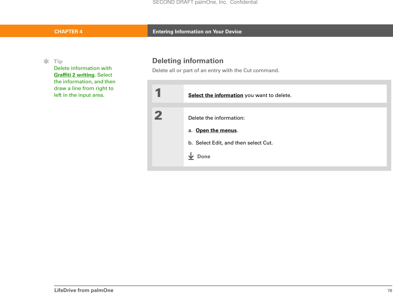 LifeDrive from palmOne 78CHAPTER 4 Entering Information on Your DeviceDeleting informationDelete all or part of an entry with the Cut command.01Select the information you want to delete.2Delete the information:a. Open the menus.b. Select Edit, and then select Cut.DoneTipDelete information with Graffiti 2 writing. Select the information, and then draw a line from right to left in the input area.SECOND DRAFT palmOne, Inc.  Confidential