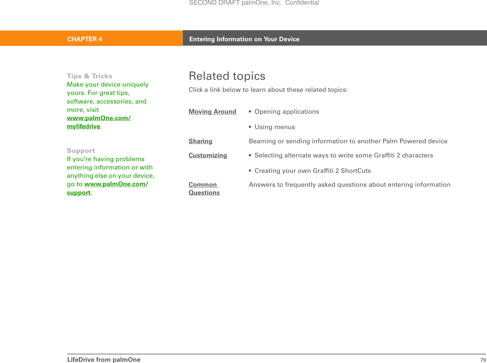 LifeDrive from palmOne 79CHAPTER 4 Entering Information on Your DeviceRelated topicsClick a link below to learn about these related topics:Moving Around • Opening applications• Using menusSharing Beaming or sending information to another Palm Powered deviceCustomizing • Selecting alternate ways to write some Graffiti 2 characters• Creating your own Graffiti 2 ShortCutsCommon QuestionsAnswers to frequently asked questions about entering informationTips &amp; TricksMake your device uniquely yours. For great tips, software, accessories, and more, visit www.palmOne.com/mylifedrive.SupportIf you’re having problems entering information or with anything else on your device, go to www.palmOne.com/support.SECOND DRAFT palmOne, Inc.  Confidential