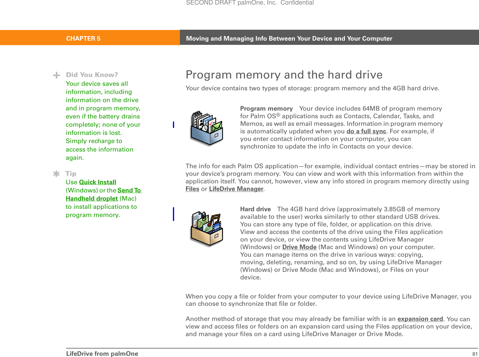 LifeDrive from palmOne 81CHAPTER 5 Moving and Managing Info Between Your Device and Your ComputerProgram memory and the hard driveYour device contains two types of storage: program memory and the 4GB hard drive.0The info for each Palm OS application—for example, individual contact entries—may be stored in your device’s program memory. You can view and work with this information from within the application itself. You cannot, however, view any info stored in program memory directly using Files or LifeDrive Manager.0When you copy a file or folder from your computer to your device using LifeDrive Manager, you can choose to synchronize that file or folder.Another method of storage that you may already be familiar with is an expansion card. You can view and access files or folders on an expansion card using the Files application on your device, and manage your files on a card using LifeDrive Manager or Drive Mode.Program memory Your device includes 64MB of program memory for Palm OS® applications such as Contacts, Calendar, Tasks, and Memos, as well as email messages. Information in program memory is automatically updated when you do a full sync. For example, if you enter contact information on your computer, you can synchronize to update the info in Contacts on your device.Hard drive The 4GB hard drive (approximately 3.85GB of memory available to the user) works similarly to other standard USB drives. You can store any type of file, folder, or application on this drive. View and access the contents of the drive using the Files application on your device, or view the contents using LifeDrive Manager (Windows) or Drive Mode (Mac and Windows) on your computer. You can manage items on the drive in various ways: copying, moving, deleting, renaming, and so on, by using LifeDrive Manager (Windows) or Drive Mode (Mac and Windows), or Files on your device.Did You Know?Your device saves all information, including information on the drive and in program memory, even if the battery drains completely; none of your information is lost. Simply recharge to access the information again.TipUse Quick Install (Windows) or the Send To Handheld droplet (Mac) to install applications to program memory.SECOND DRAFT palmOne, Inc.  Confidential