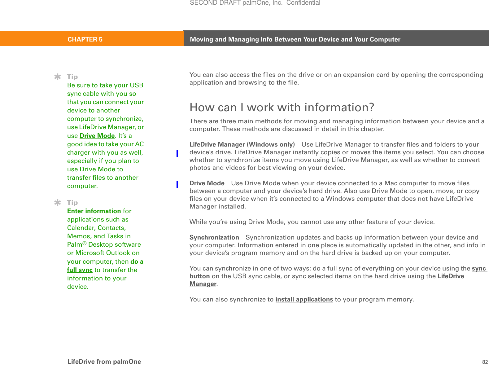 LifeDrive from palmOne 82CHAPTER 5 Moving and Managing Info Between Your Device and Your ComputerYou can also access the files on the drive or on an expansion card by opening the corresponding application and browsing to the file.How can I work with information?There are three main methods for moving and managing information between your device and a computer. These methods are discussed in detail in this chapter.LifeDrive Manager (Windows only) Use LifeDrive Manager to transfer files and folders to your device’s drive. LifeDrive Manager instantly copies or moves the items you select. You can choose whether to synchronize items you move using LifeDrive Manager, as well as whether to convert photos and videos for best viewing on your device.Drive Mode Use Drive Mode when your device connected to a Mac computer to move files between a computer and your device’s hard drive. Also use Drive Mode to open, move, or copy files on your device when it’s connected to a Windows computer that does not have LifeDrive Manager installed.While you’re using Drive Mode, you cannot use any other feature of your device.Synchronization Synchronization updates and backs up information between your device and your computer. Information entered in one place is automatically updated in the other, and info in your device’s program memory and on the hard drive is backed up on your computer.You can synchronize in one of two ways: do a full sync of everything on your device using the sync button on the USB sync cable, or sync selected items on the hard drive using the LifeDrive Manager. You can also synchronize to install applications to your program memory.TipBe sure to take your USB sync cable with you so that you can connect your device to another computer to synchronize, use LifeDrive Manager, or use Drive Mode. It’s a good idea to take your AC charger with you as well, especially if you plan to use Drive Mode to transfer files to another computer.TipEnter information for applications such as Calendar, Contacts, Memos, and Tasks in Palm®Desktop software or Microsoft Outlook on your computer, then do a full sync to transfer the information to your device.SECOND DRAFT palmOne, Inc.  Confidential