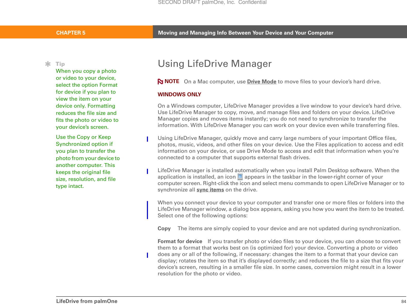 LifeDrive from palmOne 84CHAPTER 5 Moving and Managing Info Between Your Device and Your ComputerUsing LifeDrive Manager On a Mac computer, use Drive Mode to move files to your device’s hard drive.WINDOWS ONLYOn a Windows computer, LifeDrive Manager provides a live window to your device’s hard drive. Use LifeDrive Manager to copy, move, and manage files and folders on your device. LifeDrive Manager copies and moves items instantly; you do not need to synchronize to transfer the information. With LifeDrive Manager you can work on your device even while transferring files. Using LifeDrive Manager, quickly move and carry large numbers of your important Office files, photos, music, videos, and other files on your device. Use the Files application to access and edit information on your device, or use Drive Mode to access and edit that information when you’re connected to a computer that supports external flash drives. LifeDrive Manager is installed automatically when you install Palm Desktop software. When the application is installed, an icon   appears in the taskbar in the lower-right corner of your computer screen. Right-click the icon and select menu commands to open LifeDrive Manager or to synchronize all sync items on the drive.When you connect your device to your computer and transfer one or more files or folders into the LifeDrive Manager window, a dialog box appears, asking you how you want the item to be treated. Select one of the following options:Copy  The items are simply copied to your device and are not updated during synchronization.Format for device If you transfer photo or video files to your device, you can choose to convert them to a format that works best on (is optimized for) your device. Converting a photo or video does any or all of the following, if necessary: changes the item to a format that your device can display; rotates the item so that it’s displayed correctly; and reduces the file to a size that fits your device’s screen, resulting in a smaller file size. In some cases, conversion might result in a lower resolution for the photo or video. TipWhen you copy a photo or video to your device, select the option Format for device if you plan to view the item on your device only. Formatting reduces the file size and fits the photo or video to your device’s screen. Use the Copy or Keep Synchronized option if you plan to transfer the photo from your device to another computer. This keeps the original file size, resolution, and file type intact.NOTESECOND DRAFT palmOne, Inc.  Confidential