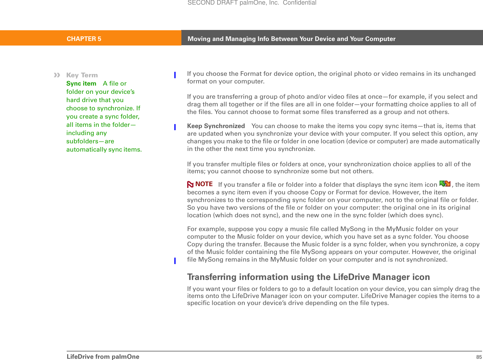 LifeDrive from palmOne 85CHAPTER 5 Moving and Managing Info Between Your Device and Your ComputerIf you choose the Format for device option, the original photo or video remains in its unchanged format on your computer.If you are transferring a group of photo and/or video files at once—for example, if you select and drag them all together or if the files are all in one folder—your formatting choice applies to all of the files. You cannot choose to format some files transferred as a group and not others.Keep Synchronized You can choose to make the items you copy sync items—that is, items that are updated when you synchronize your device with your computer. If you select this option, any changes you make to the file or folder in one location (device or computer) are made automatically in the other the next time you synchronize. If you transfer multiple files or folders at once, your synchronization choice applies to all of the items; you cannot choose to synchronize some but not others. If you transfer a file or folder into a folder that displays the sync item icon  , the item becomes a sync item even if you choose Copy or Format for device. However, the item synchronizes to the corresponding sync folder on your computer, not to the original file or folder. So you have two versions of the file or folder on your computer: the original one in its original location (which does not sync), and the new one in the sync folder (which does sync).For example, suppose you copy a music file called MySong in the MyMusic folder on your computer to the Music folder on your device, which you have set as a sync folder. You choose Copy during the transfer. Because the Music folder is a sync folder, when you synchronize, a copy of the Music folder containing the file MySong appears on your computer. However, the original file MySong remains in the MyMusic folder on your computer and is not synchronized.Transferring information using the LifeDrive Manager iconIf you want your files or folders to go to a default location on your device, you can simply drag the items onto the LifeDrive Manager icon on your computer. LifeDrive Manager copies the items to a specific location on your device’s drive depending on the file types.NOTE»Key TermSync item A file or folder on your device’s hard drive that you choose to synchronize. If you create a sync folder, all items in the folder—including any subfolders—are automatically sync items. SECOND DRAFT palmOne, Inc.  Confidential