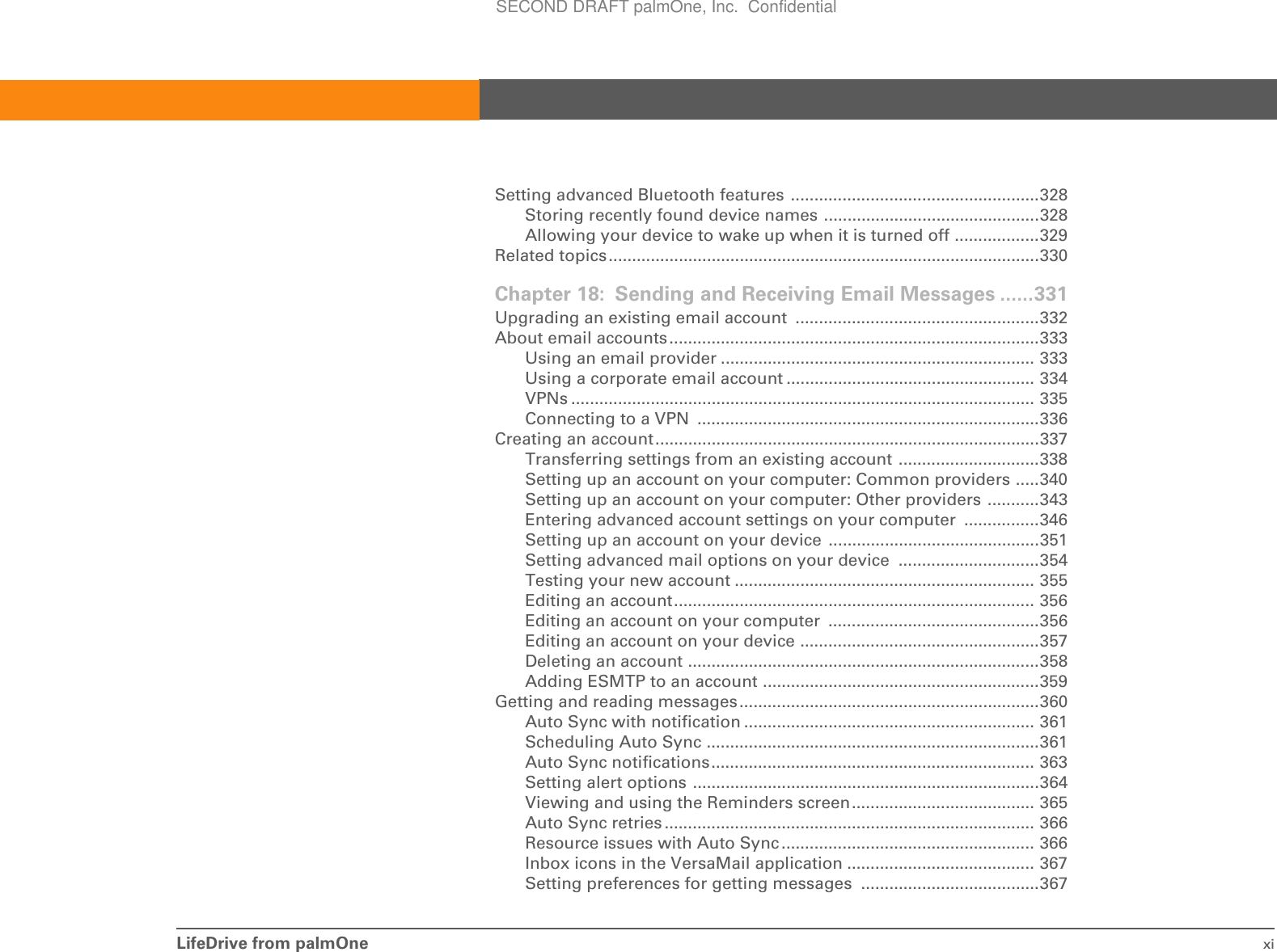 LifeDrive from palmOne xiSetting advanced Bluetooth features .....................................................328Storing recently found device names ..............................................328Allowing your device to wake up when it is turned off ..................329Related topics............................................................................................330Chapter 18: Sending and Receiving Email Messages ......331Upgrading an existing email account  ....................................................332About email accounts...............................................................................333Using an email provider ................................................................... 333Using a corporate email account ..................................................... 334VPNs ................................................................................................... 335Connecting to a VPN  .........................................................................336Creating an account..................................................................................337Transferring settings from an existing account ..............................338Setting up an account on your computer: Common providers .....340Setting up an account on your computer: Other providers ...........343Entering advanced account settings on your computer  ................346Setting up an account on your device  .............................................351Setting advanced mail options on your device  ..............................354Testing your new account ................................................................ 355Editing an account............................................................................. 356Editing an account on your computer  .............................................356Editing an account on your device ...................................................357Deleting an account ...........................................................................358Adding ESMTP to an account ...........................................................359Getting and reading messages................................................................360Auto Sync with notification .............................................................. 361Scheduling Auto Sync .......................................................................361Auto Sync notifications..................................................................... 363Setting alert options ..........................................................................364Viewing and using the Reminders screen....................................... 365Auto Sync retries ............................................................................... 366Resource issues with Auto Sync ...................................................... 366Inbox icons in the VersaMail application ........................................ 367Setting preferences for getting messages  ......................................367SECOND DRAFT palmOne, Inc.  Confidential