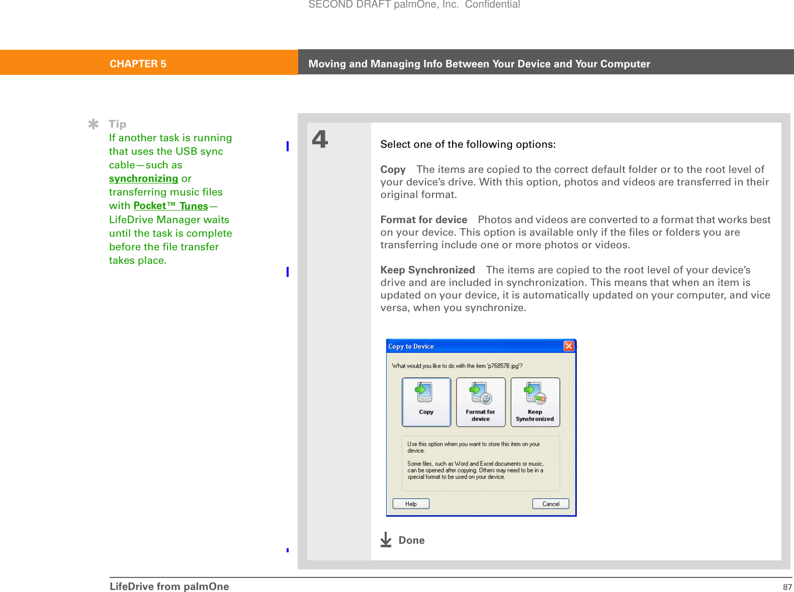 LifeDrive from palmOne 87CHAPTER 5 Moving and Managing Info Between Your Device and Your Computer4Select one of the following options:Copy The items are copied to the correct default folder or to the root level of your device’s drive. With this option, photos and videos are transferred in their original format.Format for device Photos and videos are converted to a format that works best on your device. This option is available only if the files or folders you are transferring include one or more photos or videos.Keep Synchronized The items are copied to the root level of your device’s drive and are included in synchronization. This means that when an item is updated on your device, it is automatically updated on your computer, and vice versa, when you synchronize.DoneTipIf another task is running that uses the USB sync cable—such as synchronizing or transferring music files with Pocket™ Tunes—LifeDrive Manager waits until the task is complete before the file transfer takes place.SECOND DRAFT palmOne, Inc.  Confidential