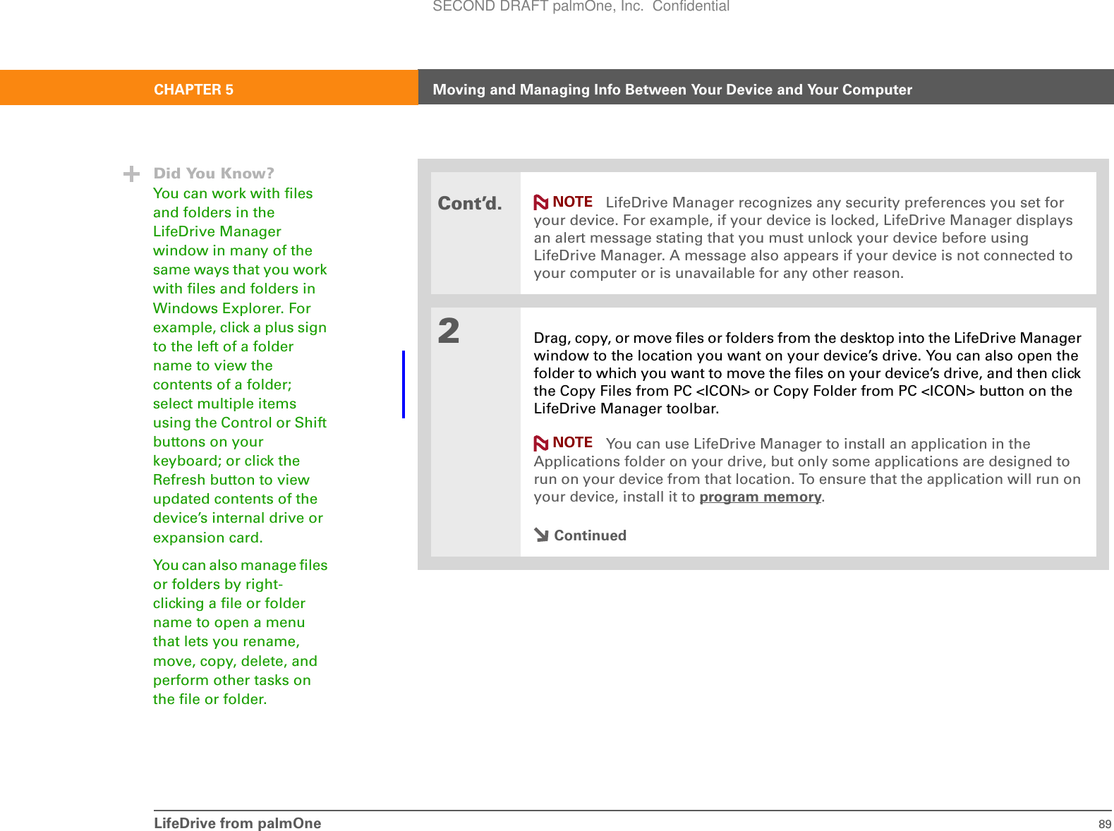 LifeDrive from palmOne 89CHAPTER 5 Moving and Managing Info Between Your Device and Your ComputerCont’d. LifeDrive Manager recognizes any security preferences you set for your device. For example, if your device is locked, LifeDrive Manager displays an alert message stating that you must unlock your device before using LifeDrive Manager. A message also appears if your device is not connected to your computer or is unavailable for any other reason.2Drag, copy, or move files or folders from the desktop into the LifeDrive Manager window to the location you want on your device’s drive. You can also open the folder to which you want to move the files on your device’s drive, and then click the Copy Files from PC &lt;ICON&gt; or Copy Folder from PC &lt;ICON&gt; button on the LifeDrive Manager toolbar. You can use LifeDrive Manager to install an application in the Applications folder on your drive, but only some applications are designed to run on your device from that location. To ensure that the application will run on your device, install it to program memory.ContinuedNOTEDid You Know?You can work with files and folders in the LifeDrive Manager window in many of the same ways that you work with files and folders in Windows Explorer. For example, click a plus sign to the left of a folder name to view the contents of a folder; select multiple items using the Control or Shift buttons on your keyboard; or click the Refresh button to view updated contents of the device’s internal drive or expansion card. You can also manage files or folders by right-clicking a file or folder name to open a menu that lets you rename, move, copy, delete, and perform other tasks on the file or folder.NOTESECOND DRAFT palmOne, Inc.  Confidential