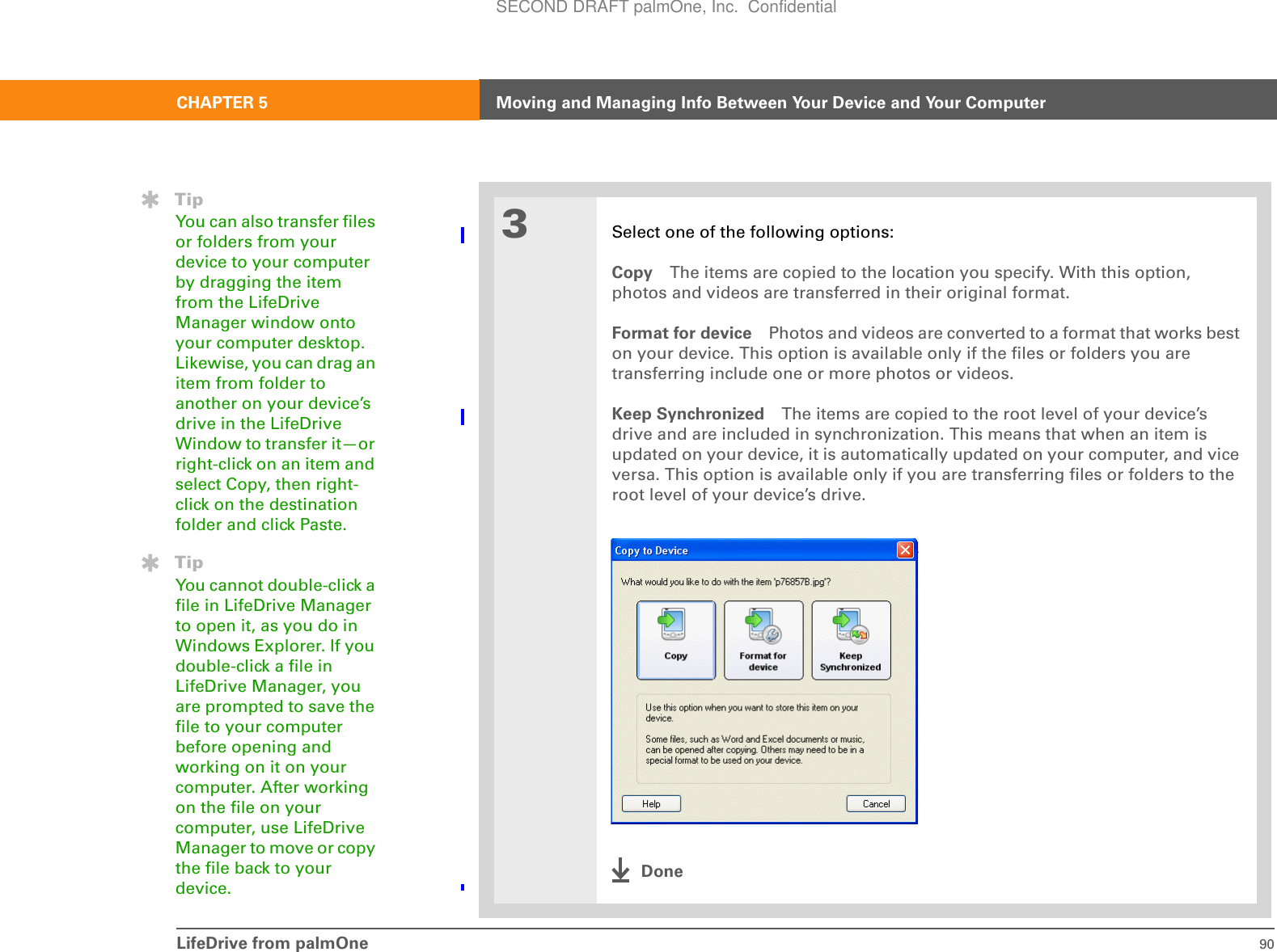LifeDrive from palmOne 90CHAPTER 5 Moving and Managing Info Between Your Device and Your Computer3Select one of the following options:Copy The items are copied to the location you specify. With this option, photos and videos are transferred in their original format.Format for device Photos and videos are converted to a format that works best on your device. This option is available only if the files or folders you are transferring include one or more photos or videos.Keep Synchronized The items are copied to the root level of your device’s drive and are included in synchronization. This means that when an item is updated on your device, it is automatically updated on your computer, and vice versa. This option is available only if you are transferring files or folders to the root level of your device’s drive.DoneTipYou can also transfer files or folders from your device to your computer by dragging the item from the LifeDrive Manager window onto your computer desktop. Likewise, you can drag an item from folder to another on your device’s drive in the LifeDrive Window to transfer it—or right-click on an item and select Copy, then right-click on the destination folder and click Paste.TipYou cannot double-click a file in LifeDrive Manager to open it, as you do in Windows Explorer. If you double-click a file in LifeDrive Manager, you are prompted to save the file to your computer before opening and working on it on your computer. After working on the file on your computer, use LifeDrive Manager to move or copy the file back to your device.SECOND DRAFT palmOne, Inc.  Confidential