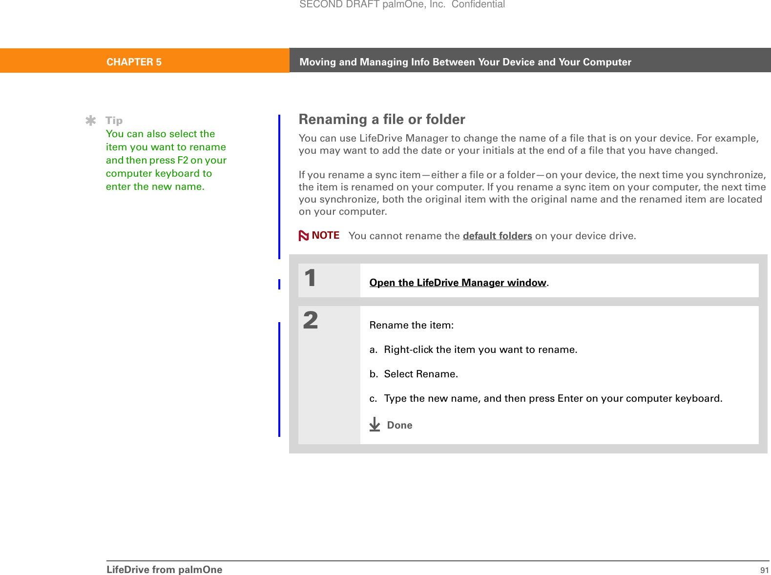 LifeDrive from palmOne 91CHAPTER 5 Moving and Managing Info Between Your Device and Your ComputerRenaming a file or folderYou can use LifeDrive Manager to change the name of a file that is on your device. For example, you may want to add the date or your initials at the end of a file that you have changed. If you rename a sync item—either a file or a folder—on your device, the next time you synchronize, the item is renamed on your computer. If you rename a sync item on your computer, the next time you synchronize, both the original item with the original name and the renamed item are located on your computer.  You cannot rename the default folders on your device drive.01Open the LifeDrive Manager window.2Rename the item:a. Right-click the item you want to rename.b. Select Rename.c. Type the new name, and then press Enter on your computer keyboard.DoneNOTETipYou can also select the item you want to rename and then press F2 on your computer keyboard to enter the new name.SECOND DRAFT palmOne, Inc.  Confidential