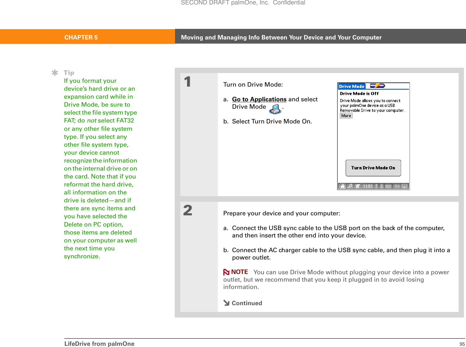 LifeDrive from palmOne 95CHAPTER 5 Moving and Managing Info Between Your Device and Your Computer01Turn on Drive Mode:a. Go to Applications and select Drive Mode  . b. Select Turn Drive Mode On.2Prepare your device and your computer:a. Connect the USB sync cable to the USB port on the back of the computer, and then insert the other end into your device.b. Connect the AC charger cable to the USB sync cable, and then plug it into a power outlet. You can use Drive Mode without plugging your device into a power outlet, but we recommend that you keep it plugged in to avoid losing information.ContinuedTipIf you format your device’s hard drive or an expansion card while in Drive Mode, be sure to select the file system type FAT; do not select FAT32 or any other file system type. If you select any other file system type, your device cannot recognize the information on the internal drive or on the card. Note that if you reformat the hard drive, all information on the drive is deleted—and if there are sync items and you have selected the Delete on PC option, those items are deleted on your computer as well the next time you synchronize.NOTESECOND DRAFT palmOne, Inc.  Confidential