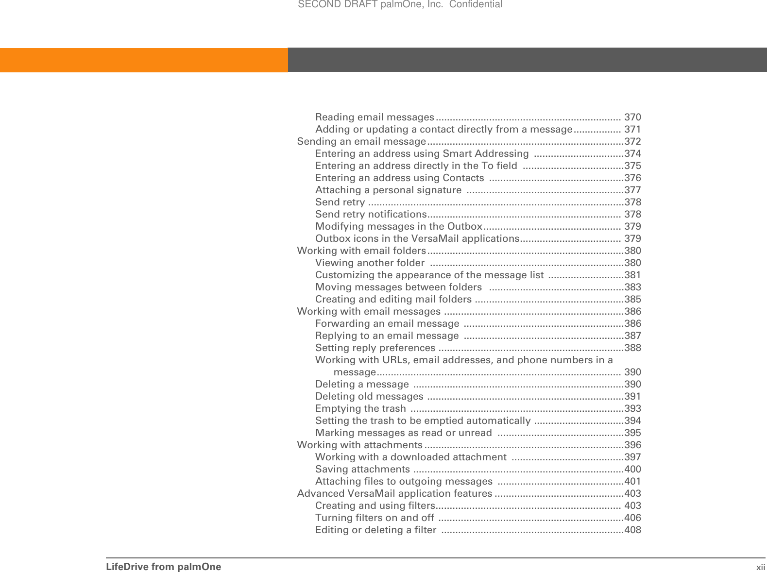 LifeDrive from palmOne xiiReading email messages .................................................................. 370Adding or updating a contact directly from a message................. 371Sending an email message......................................................................372Entering an address using Smart Addressing  ................................374Entering an address directly in the To field  ....................................375Entering an address using Contacts  ................................................376Attaching a personal signature  ........................................................377Send retry ...........................................................................................378Send retry notifications..................................................................... 378Modifying messages in the Outbox................................................. 379Outbox icons in the VersaMail applications.................................... 379Working with email folders......................................................................380Viewing another folder  .....................................................................380Customizing the appearance of the message list  ...........................381Moving messages between folders   ................................................383Creating and editing mail folders .....................................................385Working with email messages ................................................................386Forwarding an email message  .........................................................386Replying to an email message  .........................................................387Setting reply preferences ..................................................................388Working with URLs, email addresses, and phone numbers in a message....................................................................................... 390Deleting a message  ...........................................................................390Deleting old messages ......................................................................391Emptying the trash  ............................................................................393Setting the trash to be emptied automatically ................................394Marking messages as read or unread  .............................................395Working with attachments .......................................................................396Working with a downloaded attachment  ........................................397Saving attachments ...........................................................................400Attaching files to outgoing messages  .............................................401Advanced VersaMail application features ..............................................403Creating and using filters.................................................................. 403Turning filters on and off  ..................................................................406Editing or deleting a filter  .................................................................408SECOND DRAFT palmOne, Inc.  Confidential