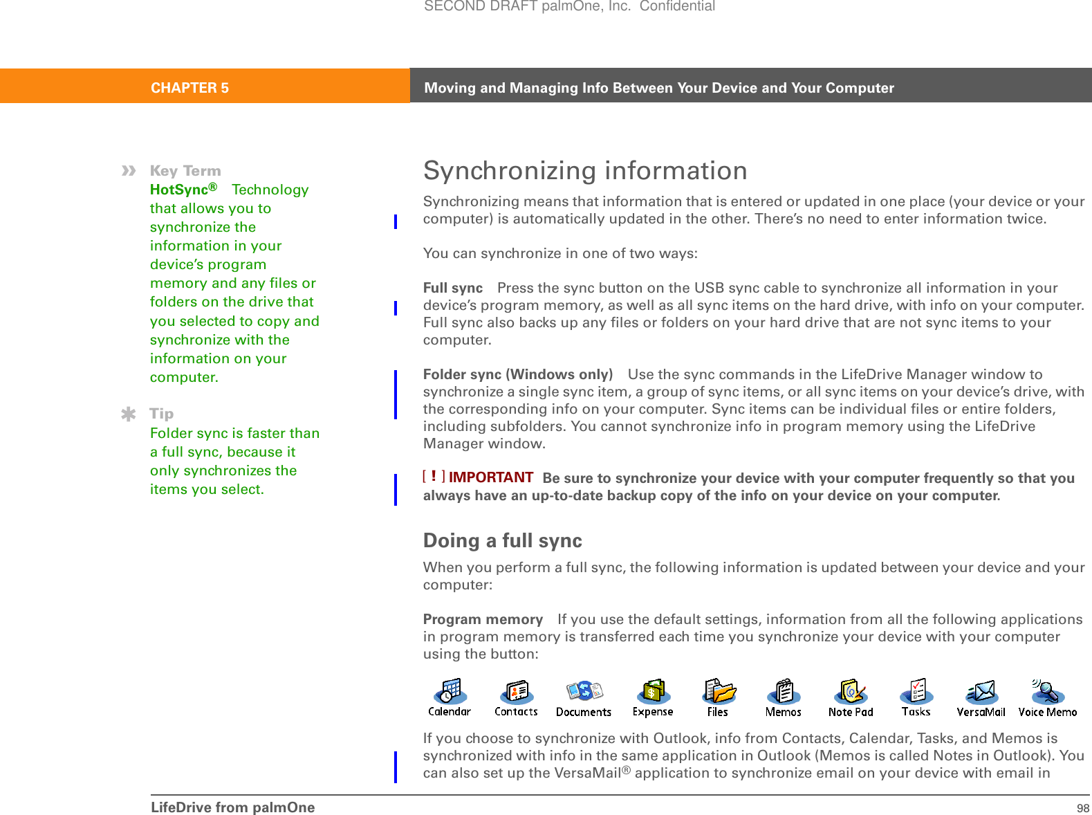 LifeDrive from palmOne 98CHAPTER 5 Moving and Managing Info Between Your Device and Your ComputerSynchronizing informationSynchronizing means that information that is entered or updated in one place (your device or your computer) is automatically updated in the other. There’s no need to enter information twice.You can synchronize in one of two ways:Full sync Press the sync button on the USB sync cable to synchronize all information in your device’s program memory, as well as all sync items on the hard drive, with info on your computer. Full sync also backs up any files or folders on your hard drive that are not sync items to your computer.Folder sync (Windows only) Use the sync commands in the LifeDrive Manager window to synchronize a single sync item, a group of sync items, or all sync items on your device’s drive, with the corresponding info on your computer. Sync items can be individual files or entire folders, including subfolders. You cannot synchronize info in program memory using the LifeDrive Manager window.Be sure to synchronize your device with your computer frequently so that you always have an up-to-date backup copy of the info on your device on your computer.Doing a full syncWhen you perform a full sync, the following information is updated between your device and your computer:Program memory If you use the default settings, information from all the following applications in program memory is transferred each time you synchronize your device with your computer using the button:If you choose to synchronize with Outlook, info from Contacts, Calendar, Tasks, and Memos is synchronized with info in the same application in Outlook (Memos is called Notes in Outlook). You can also set up the VersaMail® application to synchronize email on your device with email in »Key TermHotSync®Techn ol ogy  that allows you to synchronize the information in your device’s program memory and any files or folders on the drive that you selected to copy and synchronize with the information on your computer.TipFolder sync is faster than a full sync, because it only synchronizes the items you select. IMPORTANT[!]SECOND DRAFT palmOne, Inc.  Confidential