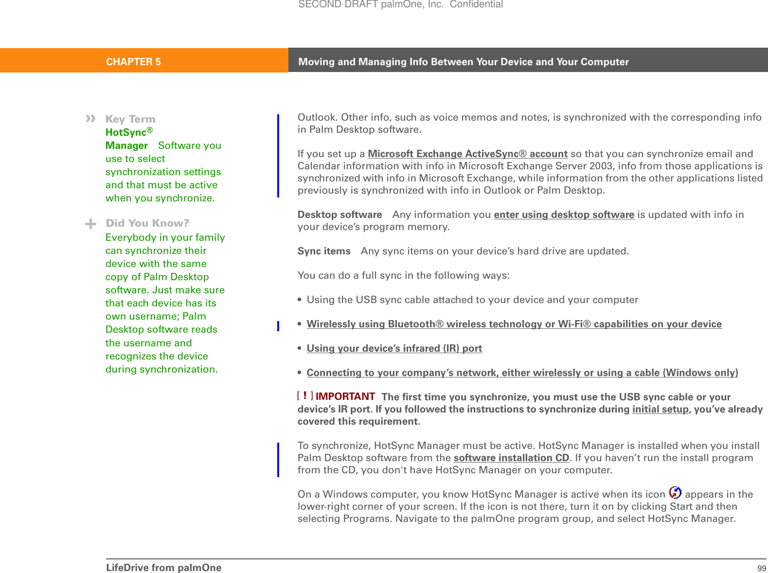 LifeDrive from palmOne 99CHAPTER 5 Moving and Managing Info Between Your Device and Your ComputerOutlook. Other info, such as voice memos and notes, is synchronized with the corresponding info in Palm Desktop software.If you set up a Microsoft Exchange ActiveSync® account so that you can synchronize email and Calendar information with info in Microsoft Exchange Server 2003, info from those applications is synchronized with info in Microsoft Exchange, while information from the other applications listed previously is synchronized with info in Outlook or Palm Desktop.Desktop software Any information you enter using desktop software is updated with info in your device’s program memory.Sync items Any sync items on your device’s hard drive are updated.You can do a full sync in the following ways:• Using the USB sync cable attached to your device and your computer•Wirelessly using Bluetooth® wireless technology or Wi-Fi® capabilities on your device• Using your device’s infrared (IR) port• Connecting to your company’s network, either wirelessly or using a cable (Windows only) The first time you synchronize, you must use the USB sync cable or your device’s IR port. If you followed the instructions to synchronize during initial setup, you’ve already covered this requirement.To synchronize, HotSync Manager must be active. HotSync Manager is installed when you install Palm Desktop software from the software installation CD. If you haven’t run the install program from the CD, you don&apos;t have HotSync Manager on your computer.On a Windows computer, you know HotSync Manager is active when its icon   appears in the lower-right corner of your screen. If the icon is not there, turn it on by clicking Start and then selecting Programs. Navigate to the palmOne program group, and select HotSync Manager.»Key TermHotSync® Manager Software you use to select synchronization settings and that must be active when you synchronize.Did You Know?Everybody in your family can synchronize their device with the same copy of Palm Desktop software. Just make sure that each device has its own username; Palm Desktop software reads the username and recognizes the device during synchronization.IMPORTANT[!]SECOND DRAFT palmOne, Inc.  Confidential