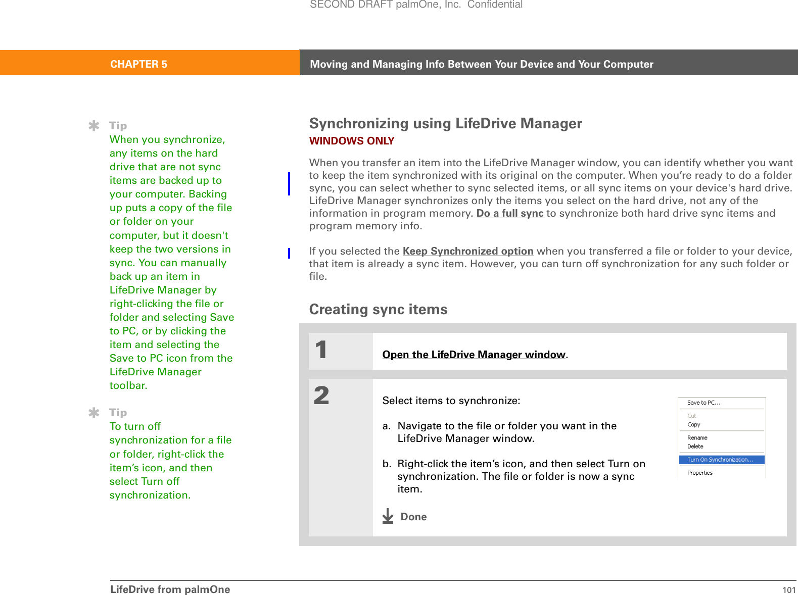 LifeDrive from palmOne 101CHAPTER 5 Moving and Managing Info Between Your Device and Your ComputerSynchronizing using LifeDrive Manager WINDOWS ONLYWhen you transfer an item into the LifeDrive Manager window, you can identify whether you want to keep the item synchronized with its original on the computer. When you’re ready to do a folder sync, you can select whether to sync selected items, or all sync items on your device&apos;s hard drive. LifeDrive Manager synchronizes only the items you select on the hard drive, not any of the information in program memory. Do a full sync to synchronize both hard drive sync items and program memory info.If you selected the Keep Synchronized option when you transferred a file or folder to your device, that item is already a sync item. However, you can turn off synchronization for any such folder or file.Creating sync items01Open the LifeDrive Manager window.2Select items to synchronize:a. Navigate to the file or folder you want in the LifeDrive Manager window.b. Right-click the item’s icon, and then select Turn on synchronization. The file or folder is now a sync item.DoneTipWhen you synchronize, any items on the hard drive that are not sync items are backed up to your computer. Backing up puts a copy of the file or folder on your computer, but it doesn&apos;t keep the two versions in sync. You can manually back up an item in LifeDrive Manager by right-clicking the file or folder and selecting Save to PC, or by clicking the item and selecting the Save to PC icon from the LifeDrive Manager toolbar.TipTo tu rn o ff  synchronization for a file or folder, right-click the item’s icon, and then select Turn off synchronization.SECOND DRAFT palmOne, Inc.  Confidential