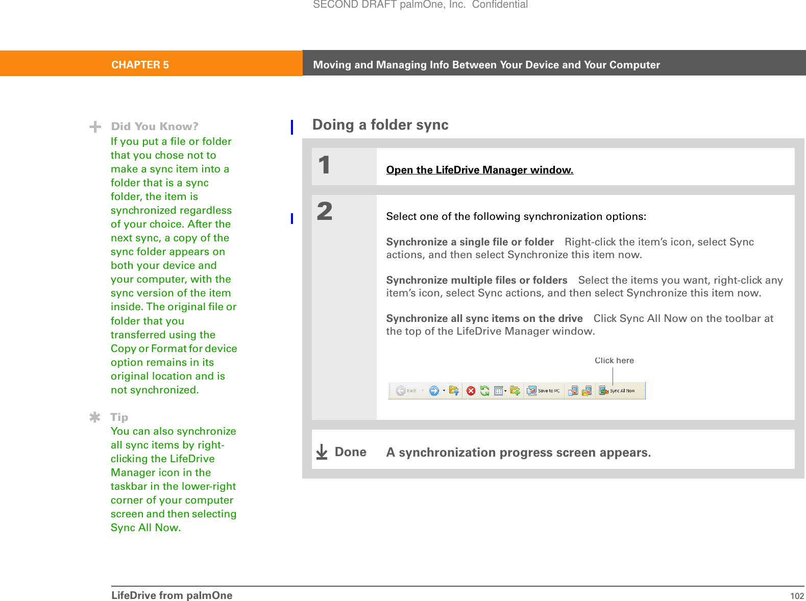 LifeDrive from palmOne 102CHAPTER 5 Moving and Managing Info Between Your Device and Your ComputerDoing a folder sync01Open the LifeDrive Manager window.2Select one of the following synchronization options:Synchronize a single file or folder Right-click the item’s icon, select Sync actions, and then select Synchronize this item now.Synchronize multiple files or folders Select the items you want, right-click any item’s icon, select Sync actions, and then select Synchronize this item now.Synchronize all sync items on the drive Click Sync All Now on the toolbar at the top of the LifeDrive Manager window.A synchronization progress screen appears.Did You Know?If you put a file or folder that you chose not to make a sync item into a folder that is a sync folder, the item is synchronized regardless of your choice. After the next sync, a copy of the sync folder appears on both your device and your computer, with the sync version of the item inside. The original file or folder that you transferred using the Copy or Format for device option remains in its original location and is not synchronized.TipYou can also synchronize all sync items by right-clicking the LifeDrive Manager icon in the taskbar in the lower-right corner of your computer screen and then selecting Sync All Now.Click hereDoneSECOND DRAFT palmOne, Inc.  Confidential