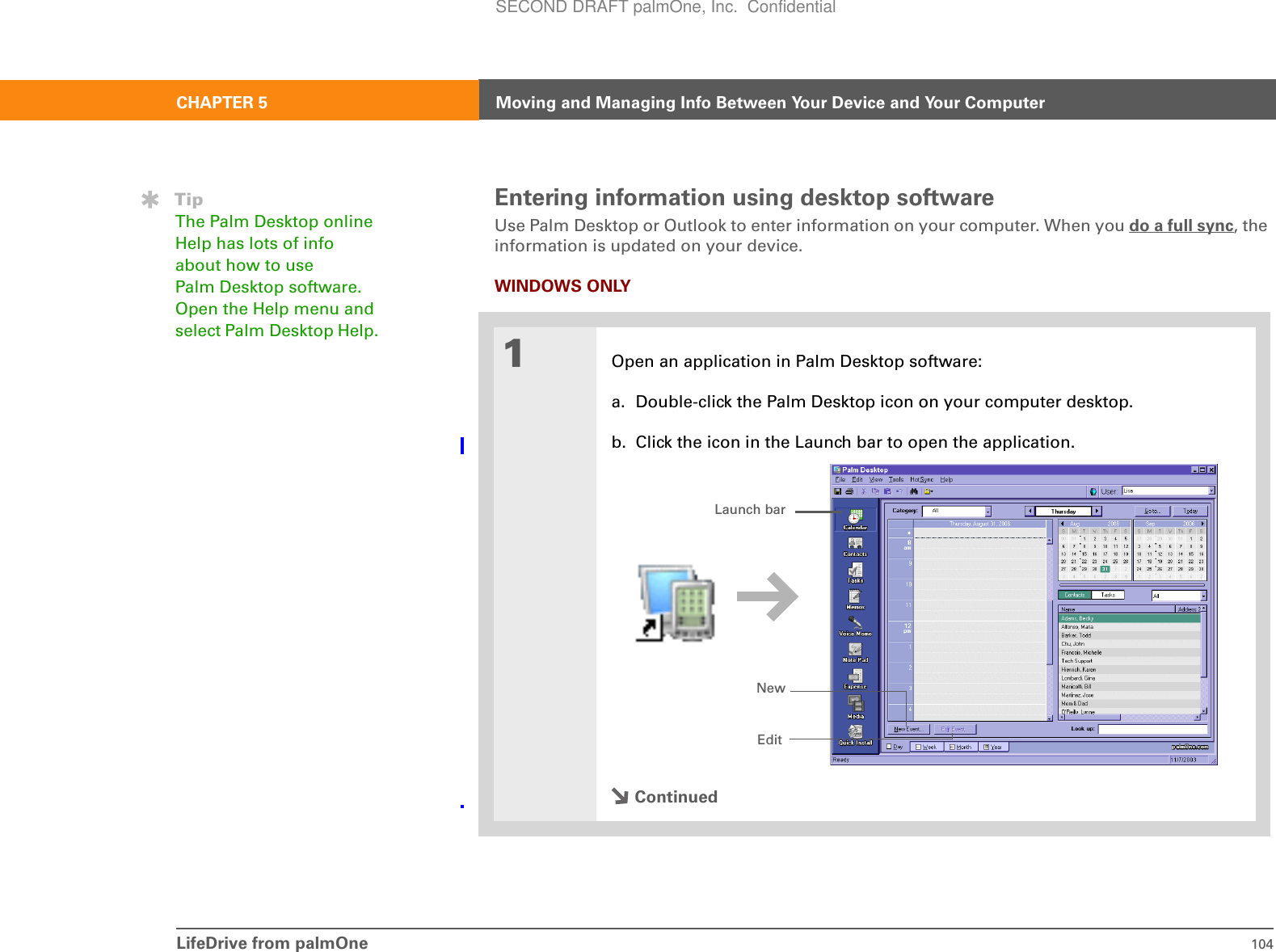 LifeDrive from palmOne 104CHAPTER 5 Moving and Managing Info Between Your Device and Your ComputerEntering information using desktop software Use Palm Desktop or Outlook to enter information on your computer. When you do a full sync, the information is updated on your device.WINDOWS ONLY01Open an application in Palm Desktop software:a. Double-click the Palm Desktop icon on your computer desktop.b. Click the icon in the Launch bar to open the application.ContinuedTipThe Palm Desktop online Help has lots of info about how to use Palm Desktop software. Open the Help menu and select Palm Desktop Help.Launch barNewEditSECOND DRAFT palmOne, Inc.  Confidential