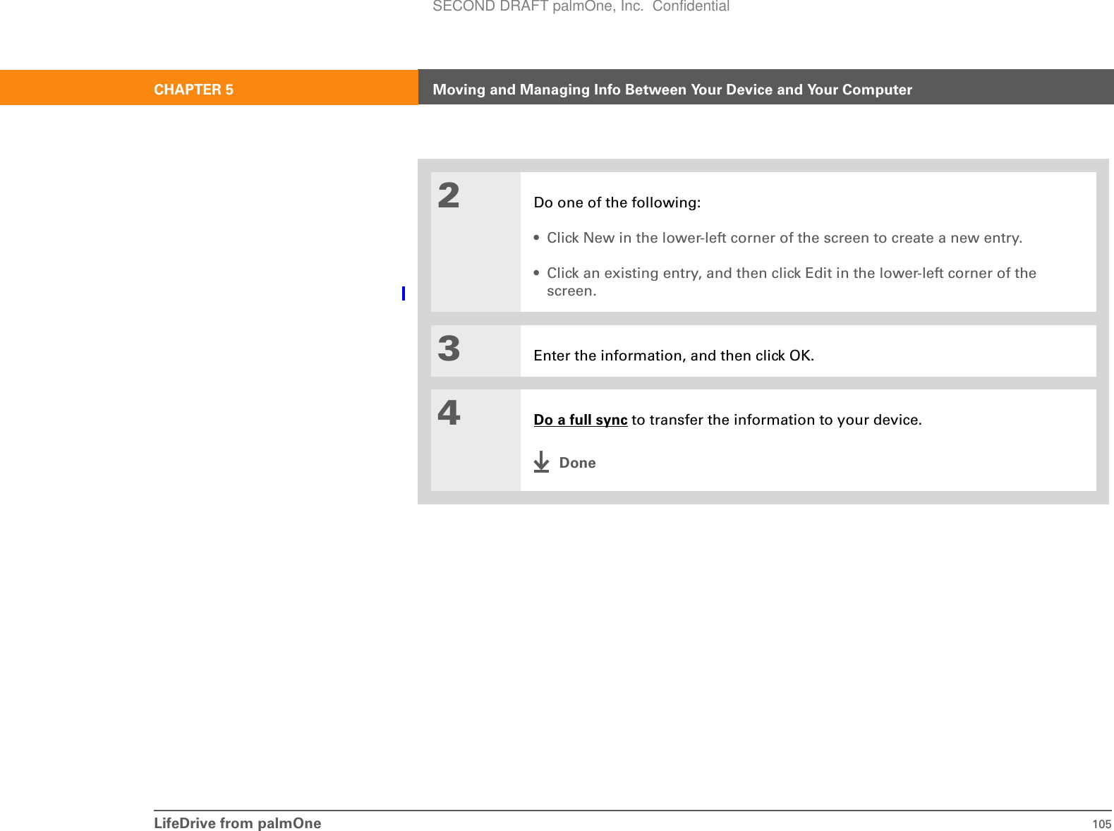 LifeDrive from palmOne 105CHAPTER 5 Moving and Managing Info Between Your Device and Your Computer2Do one of the following:• Click New in the lower-left corner of the screen to create a new entry.• Click an existing entry, and then click Edit in the lower-left corner of the screen.3Enter the information, and then click OK.4Do a full sync to transfer the information to your device.DoneSECOND DRAFT palmOne, Inc.  Confidential