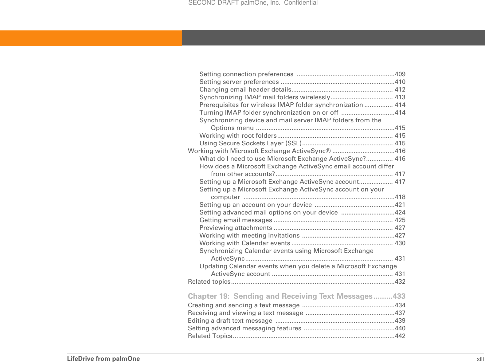LifeDrive from palmOne xiiiSetting connection preferences  .......................................................409Setting server preferences ................................................................410Changing email header details......................................................... 412Synchronizing IMAP mail folders wirelessly................................... 413Prerequisites for wireless IMAP folder synchronization ................ 414Turning IMAP folder synchronization on or off  ..............................414Synchronizing device and mail server IMAP folders from the Options menu ..............................................................................415Working with root folders................................................................. 415Using Secure Sockets Layer (SSL)................................................... 415Working with Microsoft Exchange ActiveSync® ...................................416What do I need to use Microsoft Exchange ActiveSync?............... 416How does a Microsoft Exchange ActiveSync email account differ from other accounts?.................................................................. 417Setting up a Microsoft Exchange ActiveSync account................... 417Setting up a Microsoft Exchange ActiveSync account on your computer .....................................................................................418Setting up an account on your device  .............................................421Setting advanced mail options on your device  ..............................424Getting email messages ................................................................... 425Previewing attachments ................................................................... 427Working with meeting invitations ....................................................427Working with Calendar events ......................................................... 430Synchronizing Calendar events using Microsoft Exchange ActiveSync................................................................................... 431Updating Calendar events when you delete a Microsoft Exchange ActiveSync account .................................................................... 431Related topics............................................................................................432Chapter 19: Sending and Receiving Text Messages.........433Creating and sending a text message ....................................................434Receiving and viewing a text message ..................................................437Editing a draft text message  ...................................................................439Setting advanced messaging features ...................................................440Related Topics...........................................................................................442SECOND DRAFT palmOne, Inc.  Confidential