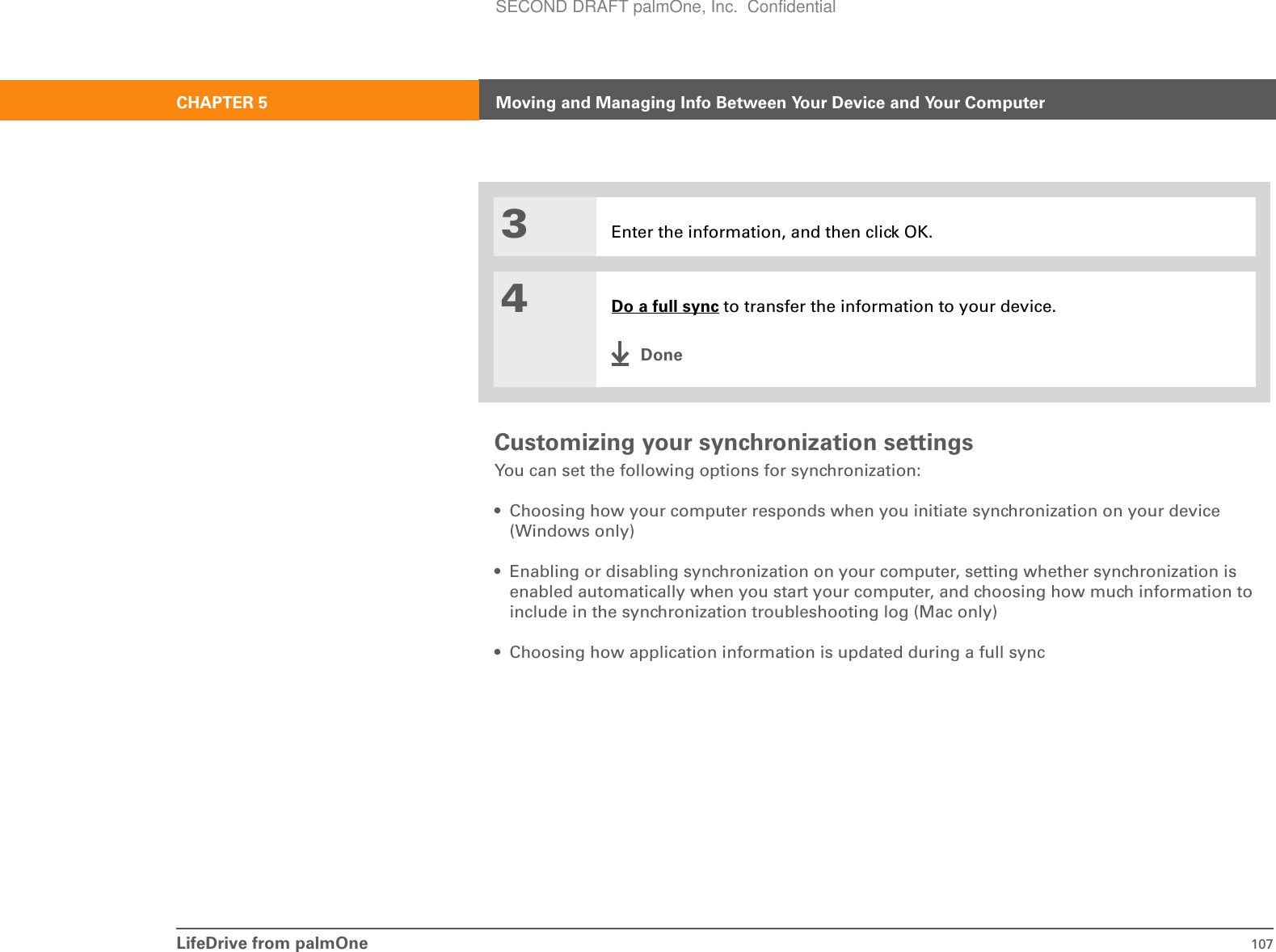 LifeDrive from palmOne 107CHAPTER 5 Moving and Managing Info Between Your Device and Your ComputerCustomizing your synchronization settingsYou can set the following options for synchronization:• Choosing how your computer responds when you initiate synchronization on your device (Windows only)• Enabling or disabling synchronization on your computer, setting whether synchronization is enabled automatically when you start your computer, and choosing how much information to include in the synchronization troubleshooting log (Mac only)• Choosing how application information is updated during a full sync3Enter the information, and then click OK.4Do a full sync to transfer the information to your device.DoneSECOND DRAFT palmOne, Inc.  Confidential