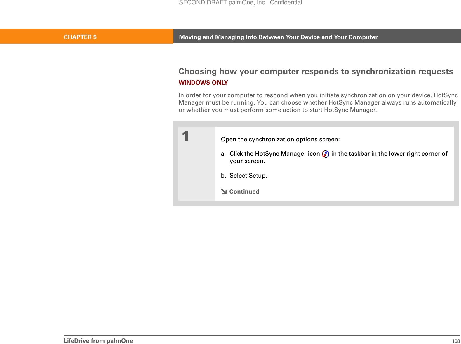 LifeDrive from palmOne 108CHAPTER 5 Moving and Managing Info Between Your Device and Your ComputerChoosing how your computer responds to synchronization requestsWINDOWS ONLYIn order for your computer to respond when you initiate synchronization on your device, HotSync Manager must be running. You can choose whether HotSync Manager always runs automatically, or whether you must perform some action to start HotSync Manager.01Open the synchronization options screen:a. Click the HotSync Manager icon   in the taskbar in the lower-right corner of your screen.b. Select Setup.ContinuedSECOND DRAFT palmOne, Inc.  Confidential