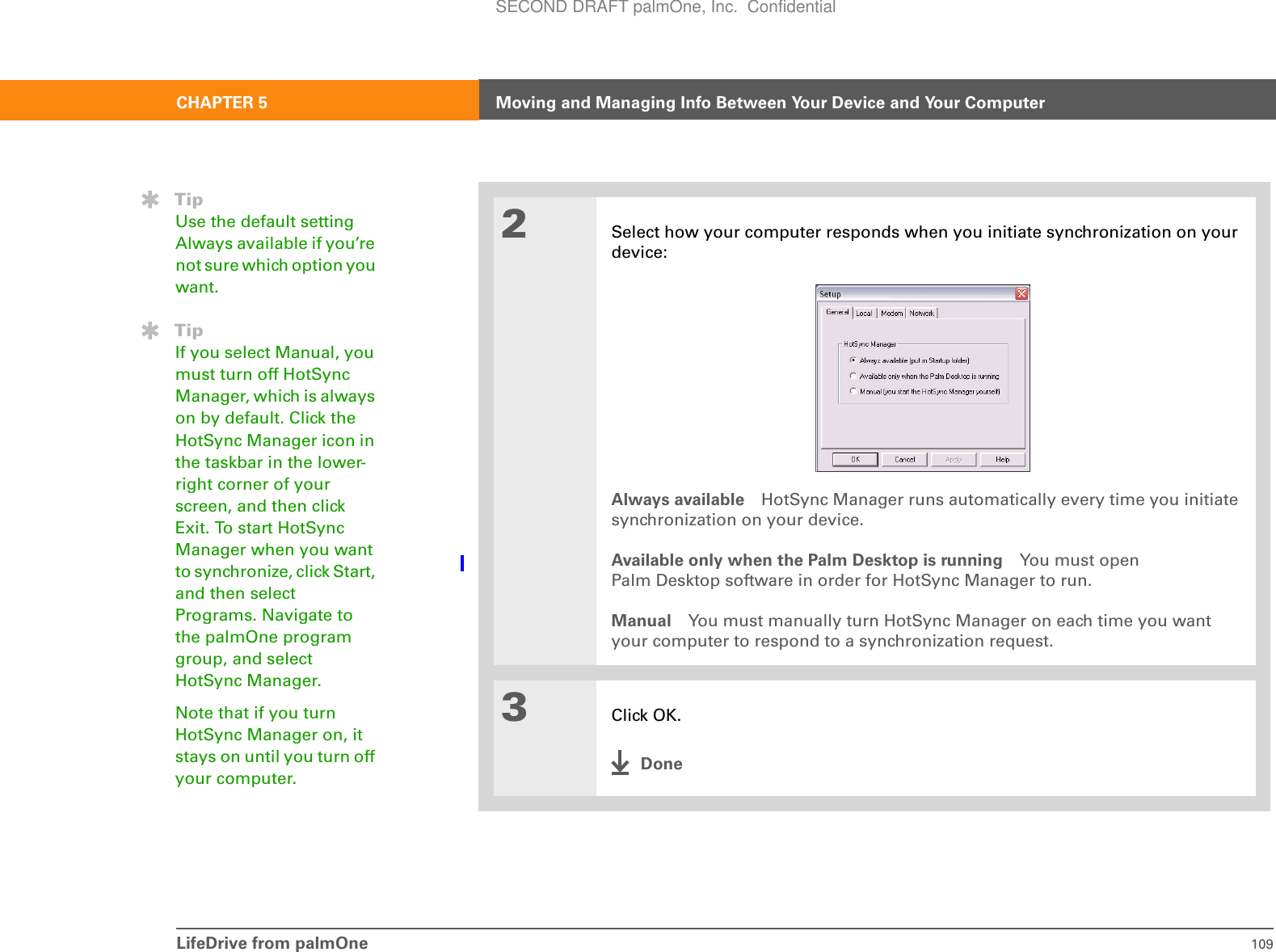 LifeDrive from palmOne 109CHAPTER 5 Moving and Managing Info Between Your Device and Your Computer2Select how your computer responds when you initiate synchronization on your device:Always available HotSync Manager runs automatically every time you initiate synchronization on your device.Available only when the Palm Desktop is running You must open Palm Desktop software in order for HotSync Manager to run.Manual You must manually turn HotSync Manager on each time you want your computer to respond to a synchronization request.3Click OK.DoneTipUse the default setting Always available if you’re not sure which option you want.TipIf you select Manual, you must turn off HotSync Manager, which is always on by default. Click the HotSync Manager icon in the taskbar in the lower-right corner of your screen, and then click Exit. To start HotSync Manager when you want to synchronize, click Start, and then select Programs. Navigate to the palmOne program group, and select HotSync Manager.Note that if you turn HotSync Manager on, it stays on until you turn off your computer.SECOND DRAFT palmOne, Inc.  Confidential