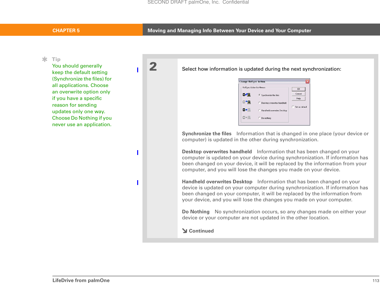 LifeDrive from palmOne 113CHAPTER 5 Moving and Managing Info Between Your Device and Your Computer2Select how information is updated during the next synchronization:Synchronize the files Information that is changed in one place (your device or computer) is updated in the other during synchronization.Desktop overwrites handheld Information that has been changed on your computer is updated on your device during synchronization. If information has been changed on your device, it will be replaced by the information from your computer, and you will lose the changes you made on your device.Handheld overwrites Desktop Information that has been changed on your device is updated on your computer during synchronization. If information has been changed on your computer, it will be replaced by the information from your device, and you will lose the changes you made on your computer.Do Nothing No synchronization occurs, so any changes made on either your device or your computer are not updated in the other location.ContinuedTipYou should generally keep the default setting (Synchronize the files) for all applications. Choose an overwrite option only if you have a specific reason for sending updates only one way. Choose Do Nothing if you never use an application.SECOND DRAFT palmOne, Inc.  Confidential