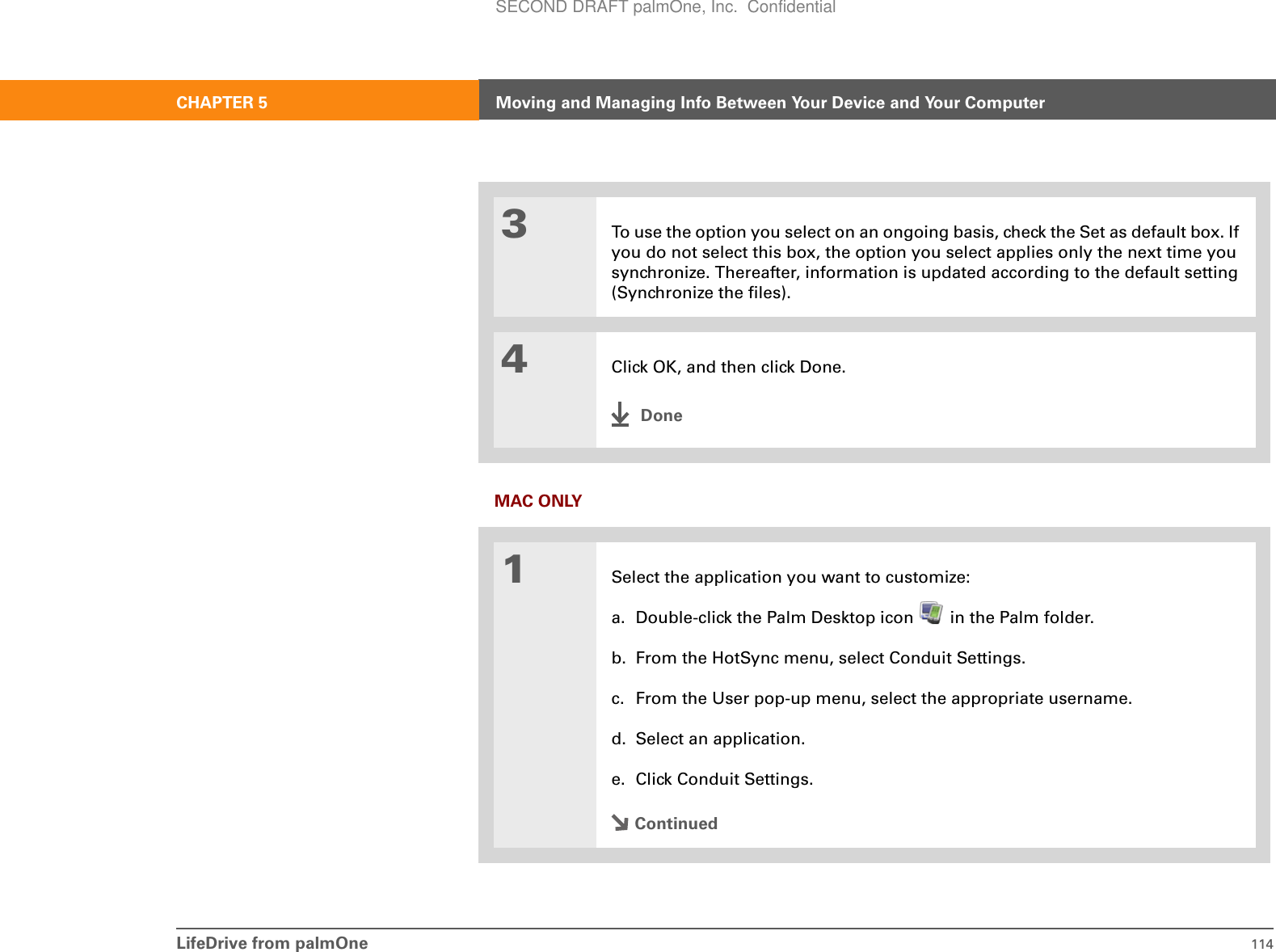 LifeDrive from palmOne 114CHAPTER 5 Moving and Managing Info Between Your Device and Your ComputerMAC ONLY03To use the option you select on an ongoing basis, check the Set as default box. If you do not select this box, the option you select applies only the next time you synchronize. Thereafter, information is updated according to the default setting (Synchronize the files). 4Click OK, and then click Done.Done1Select the application you want to customize:a. Double-click the Palm Desktop icon   in the Palm folder.b. From the HotSync menu, select Conduit Settings.c. From the User pop-up menu, select the appropriate username.d. Select an application.e. Click Conduit Settings.ContinuedSECOND DRAFT palmOne, Inc.  Confidential