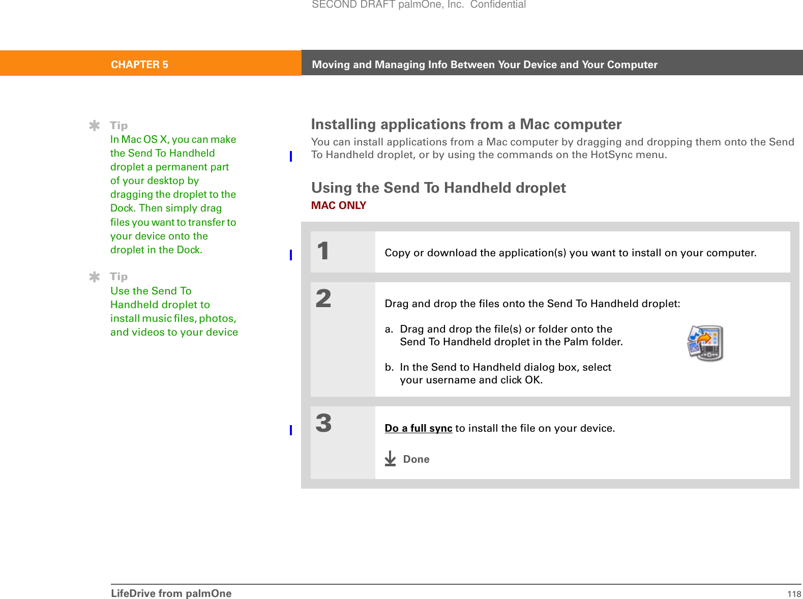 LifeDrive from palmOne 118CHAPTER 5 Moving and Managing Info Between Your Device and Your ComputerInstalling applications from a Mac computerYou can install applications from a Mac computer by dragging and dropping them onto the Send To Handheld droplet, or by using the commands on the HotSync menu.Using the Send To Handheld dropletMAC ONLY01Copy or download the application(s) you want to install on your computer.2Drag and drop the files onto the Send To Handheld droplet:a. Drag and drop the file(s) or folder onto the Send To Handheld droplet in the Palm folder.b. In the Send to Handheld dialog box, select your username and click OK.3Do a full sync to install the file on your device.DoneTipIn Mac OS X, you can make the Send To Handheld droplet a permanent part of your desktop by dragging the droplet to the Dock. Then simply drag files you want to transfer to your device onto the droplet in the Dock.TipUse the Send To Handheld droplet to install music files, photos, and videos to your deviceSECOND DRAFT palmOne, Inc.  Confidential