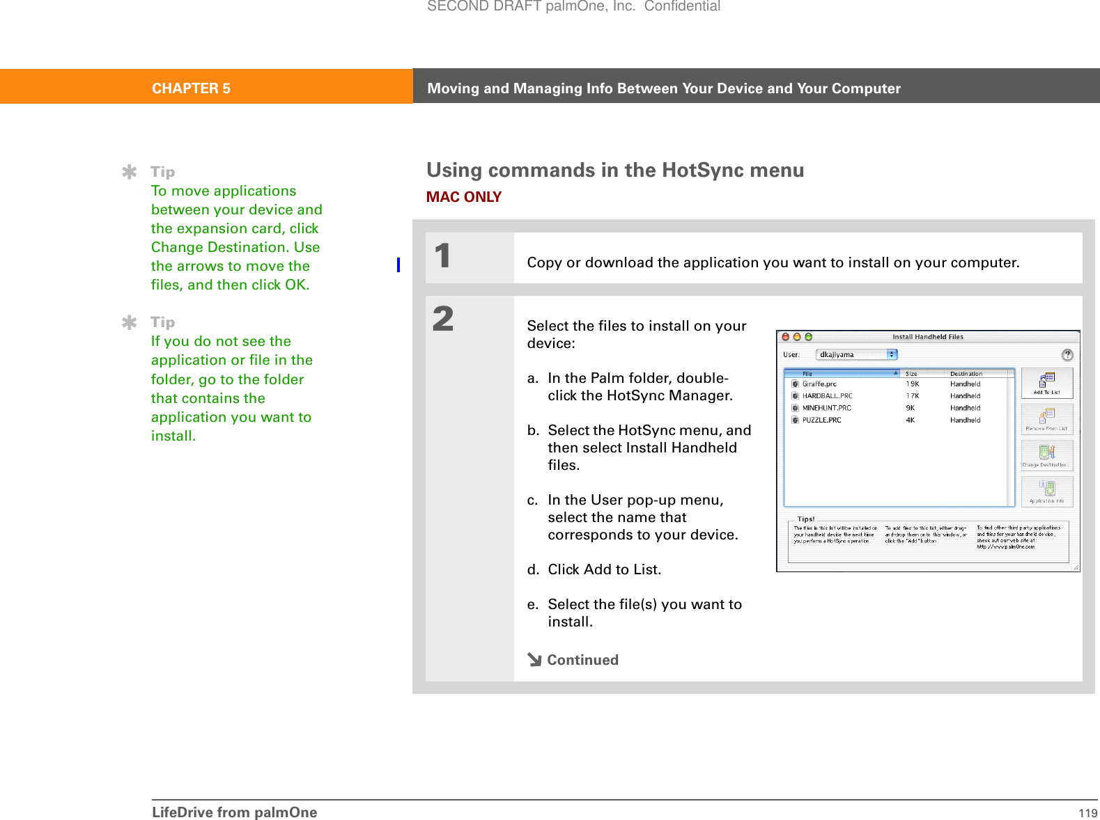 LifeDrive from palmOne 119CHAPTER 5 Moving and Managing Info Between Your Device and Your ComputerUsing commands in the HotSync menuMAC ONLY01Copy or download the application you want to install on your computer.2Select the files to install on your device:a. In the Palm folder, double-click the HotSync Manager.b. Select the HotSync menu, and then select Install Handheld files.c. In the User pop-up menu, select the name that corresponds to your device.d. Click Add to List.e. Select the file(s) you want to install.ContinuedTipTo move applications between your device and the expansion card, click Change Destination. Use the arrows to move the files, and then click OK.TipIf you do not see the application or file in the folder, go to the folder that contains the application you want to install.SECOND DRAFT palmOne, Inc.  Confidential