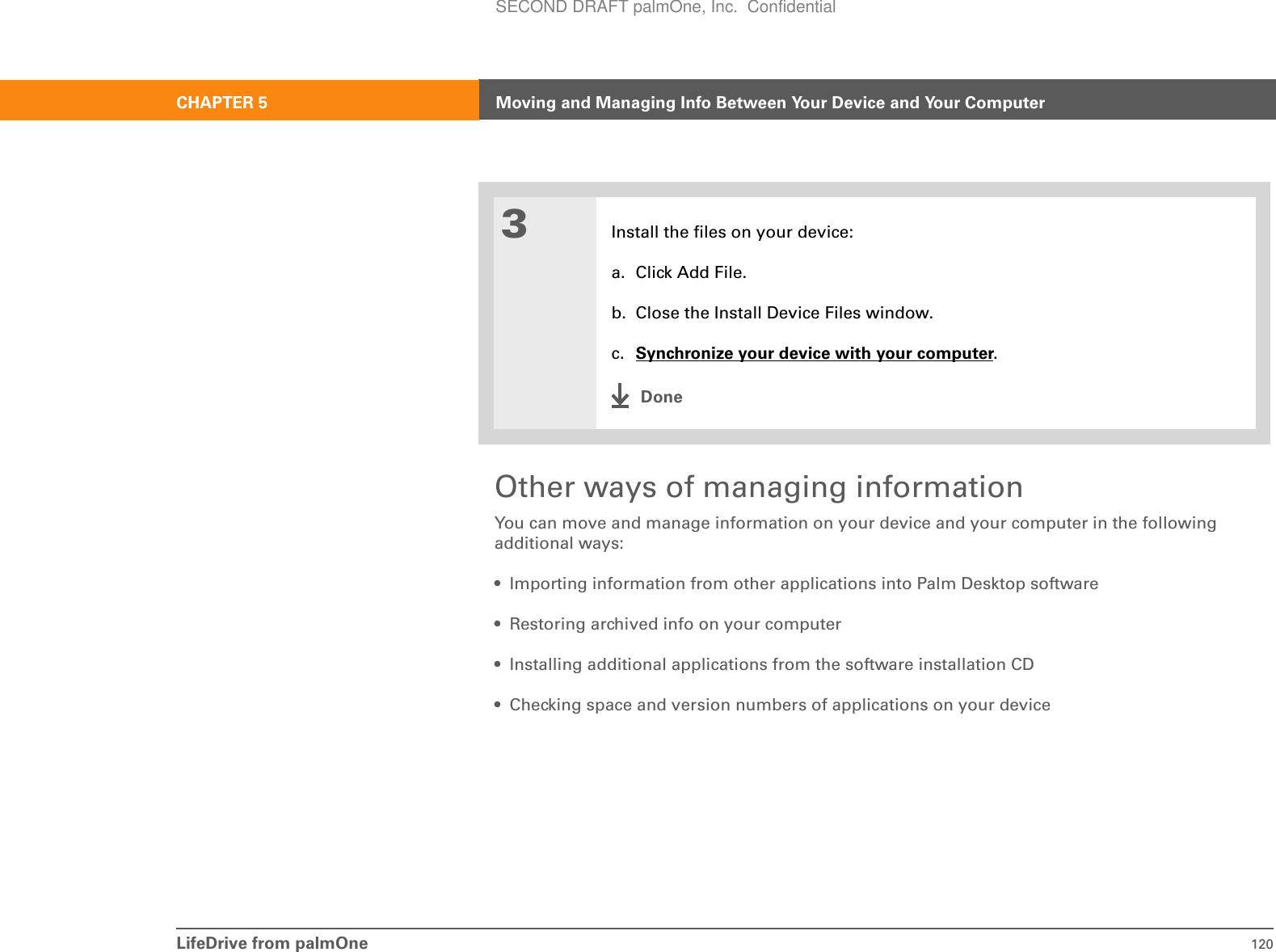 LifeDrive from palmOne 120CHAPTER 5 Moving and Managing Info Between Your Device and Your ComputerOther ways of managing informationYou can move and manage information on your device and your computer in the following additional ways:• Importing information from other applications into Palm Desktop software• Restoring archived info on your computer• Installing additional applications from the software installation CD• Checking space and version numbers of applications on your device3Install the files on your device:a. Click Add File.b. Close the Install Device Files window.c. Synchronize your device with your computer.DoneSECOND DRAFT palmOne, Inc.  Confidential