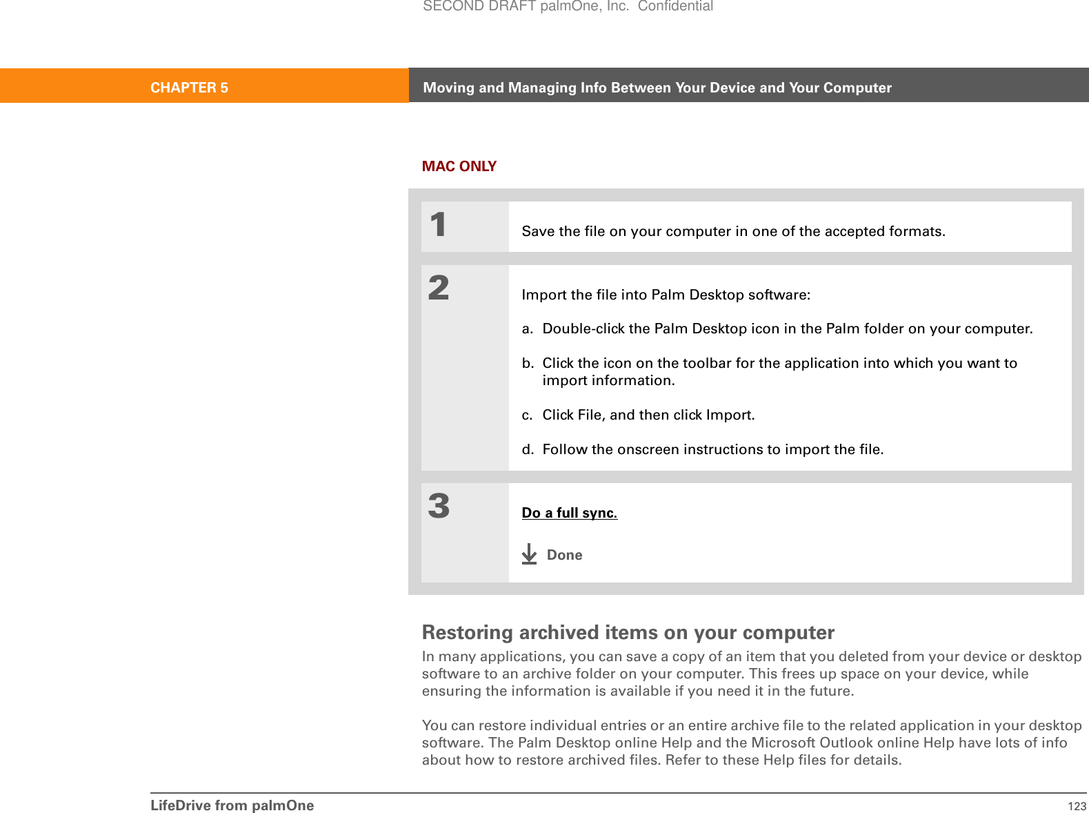 LifeDrive from palmOne 123CHAPTER 5 Moving and Managing Info Between Your Device and Your ComputerMAC ONLY0Restoring archived items on your computerIn many applications, you can save a copy of an item that you deleted from your device or desktop software to an archive folder on your computer. This frees up space on your device, while ensuring the information is available if you need it in the future.You can restore individual entries or an entire archive file to the related application in your desktop software. The Palm Desktop online Help and the Microsoft Outlook online Help have lots of info about how to restore archived files. Refer to these Help files for details.1Save the file on your computer in one of the accepted formats.2Import the file into Palm Desktop software:a. Double-click the Palm Desktop icon in the Palm folder on your computer.b. Click the icon on the toolbar for the application into which you want to import information.c. Click File, and then click Import.d. Follow the onscreen instructions to import the file.3Do a full sync.DoneSECOND DRAFT palmOne, Inc.  Confidential