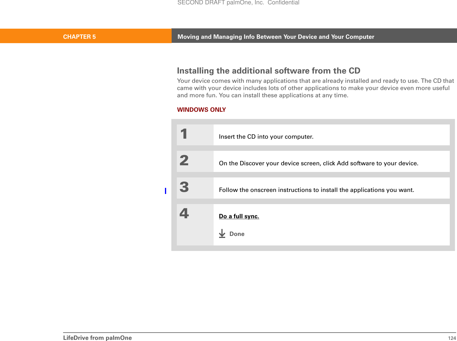LifeDrive from palmOne 124CHAPTER 5 Moving and Managing Info Between Your Device and Your ComputerInstalling the additional software from the CDYour device comes with many applications that are already installed and ready to use. The CD that came with your device includes lots of other applications to make your device even more useful and more fun. You can install these applications at any time.WINDOWS ONLY01Insert the CD into your computer.2On the Discover your device screen, click Add software to your device.3Follow the onscreen instructions to install the applications you want.4Do a full sync.DoneSECOND DRAFT palmOne, Inc.  Confidential