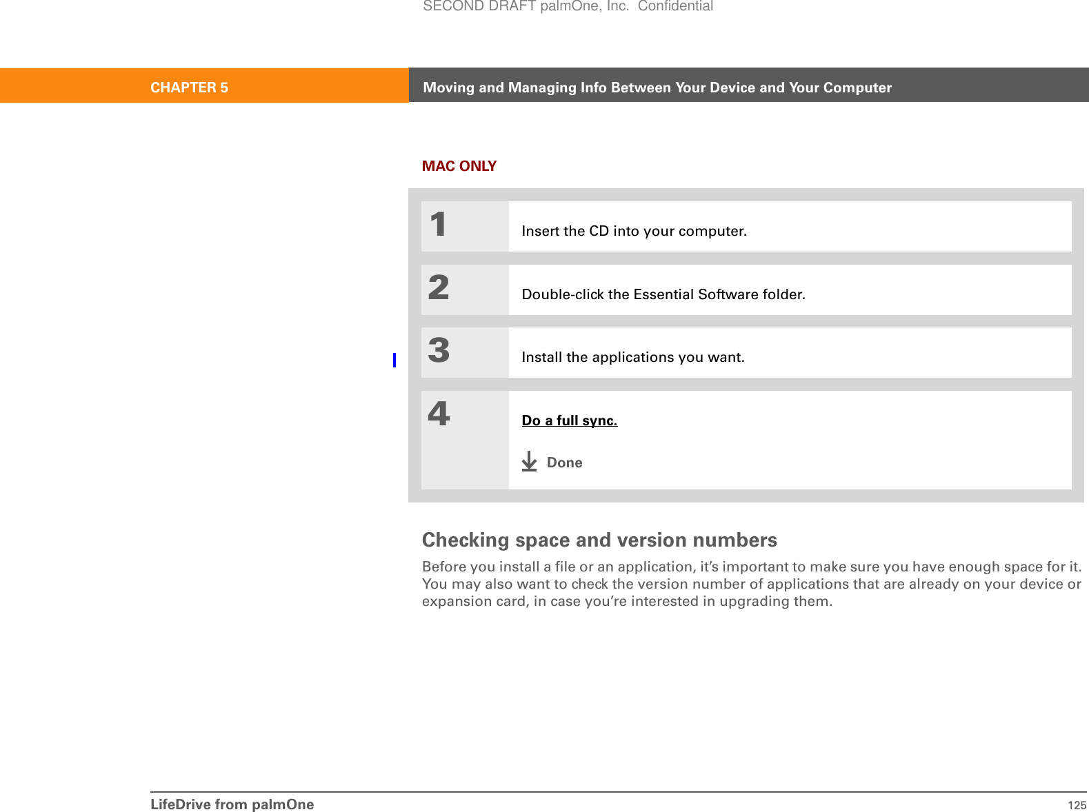 LifeDrive from palmOne 125CHAPTER 5 Moving and Managing Info Between Your Device and Your ComputerMAC ONLY0Checking space and version numbersBefore you install a file or an application, it’s important to make sure you have enough space for it. You may also want to check the version number of applications that are already on your device or expansion card, in case you’re interested in upgrading them.1Insert the CD into your computer.2Double-click the Essential Software folder.3Install the applications you want.4Do a full sync.DoneSECOND DRAFT palmOne, Inc.  Confidential