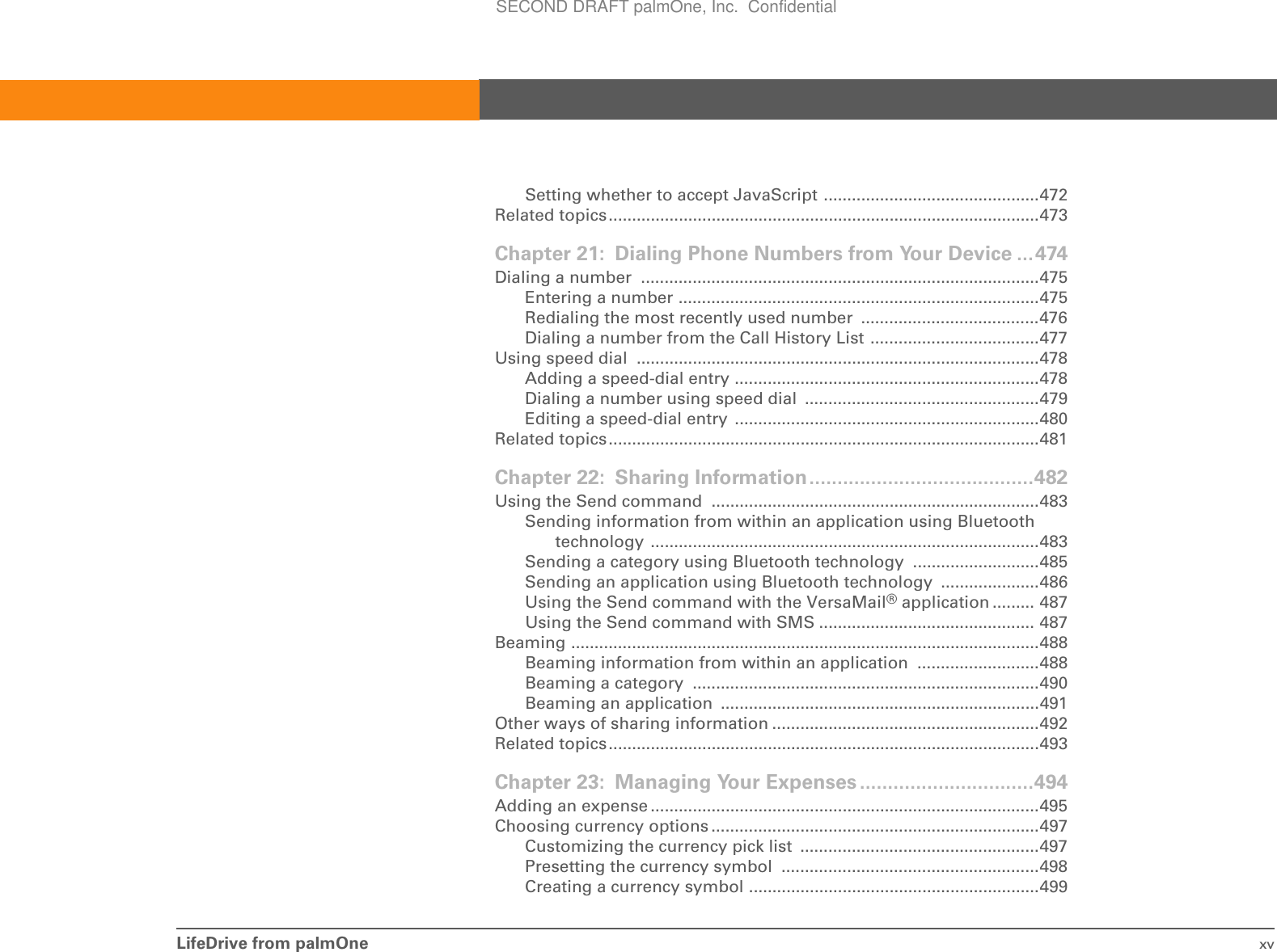 LifeDrive from palmOne xvSetting whether to accept JavaScript ..............................................472Related topics............................................................................................473Chapter 21: Dialing Phone Numbers from Your Device ...474Dialing a number  .....................................................................................475Entering a number .............................................................................475Redialing the most recently used number  ......................................476Dialing a number from the Call History List ....................................477Using speed dial  ......................................................................................478Adding a speed-dial entry .................................................................478Dialing a number using speed dial  ..................................................479Editing a speed-dial entry  .................................................................480Related topics............................................................................................481Chapter 22: Sharing Information........................................482Using the Send command  ......................................................................483Sending information from within an application using Bluetooth technology ...................................................................................483Sending a category using Bluetooth technology ...........................485Sending an application using Bluetooth technology .....................486Using the Send command with the VersaMail® application ......... 487Using the Send command with SMS .............................................. 487Beaming ....................................................................................................488Beaming information from within an application  ..........................488Beaming a category  ..........................................................................490Beaming an application  ....................................................................491Other ways of sharing information .........................................................492Related topics............................................................................................493Chapter 23: Managing Your Expenses ...............................494Adding an expense ...................................................................................495Choosing currency options ......................................................................497Customizing the currency pick list  ...................................................497Presetting the currency symbol  .......................................................498Creating a currency symbol ..............................................................499SECOND DRAFT palmOne, Inc.  Confidential