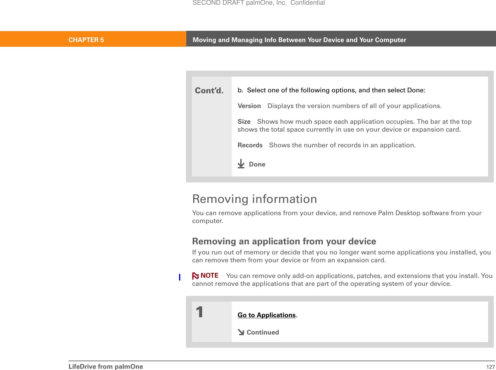 LifeDrive from palmOne 127CHAPTER 5 Moving and Managing Info Between Your Device and Your ComputerRemoving informationYou can remove applications from your device, and remove Palm Desktop software from your computer.Removing an application from your deviceIf you run out of memory or decide that you no longer want some applications you installed, you can remove them from your device or from an expansion card.You can remove only add-on applications, patches, and extensions that you install. You cannot remove the applications that are part of the operating system of your device.0Cont’d.b. Select one of the following options, and then select Done:Version Displays the version numbers of all of your applications.Size Shows how much space each application occupies. The bar at the top shows the total space currently in use on your device or expansion card.Records Shows the number of records in an application.Done1Go to Applications.ContinuedNOTESECOND DRAFT palmOne, Inc.  Confidential