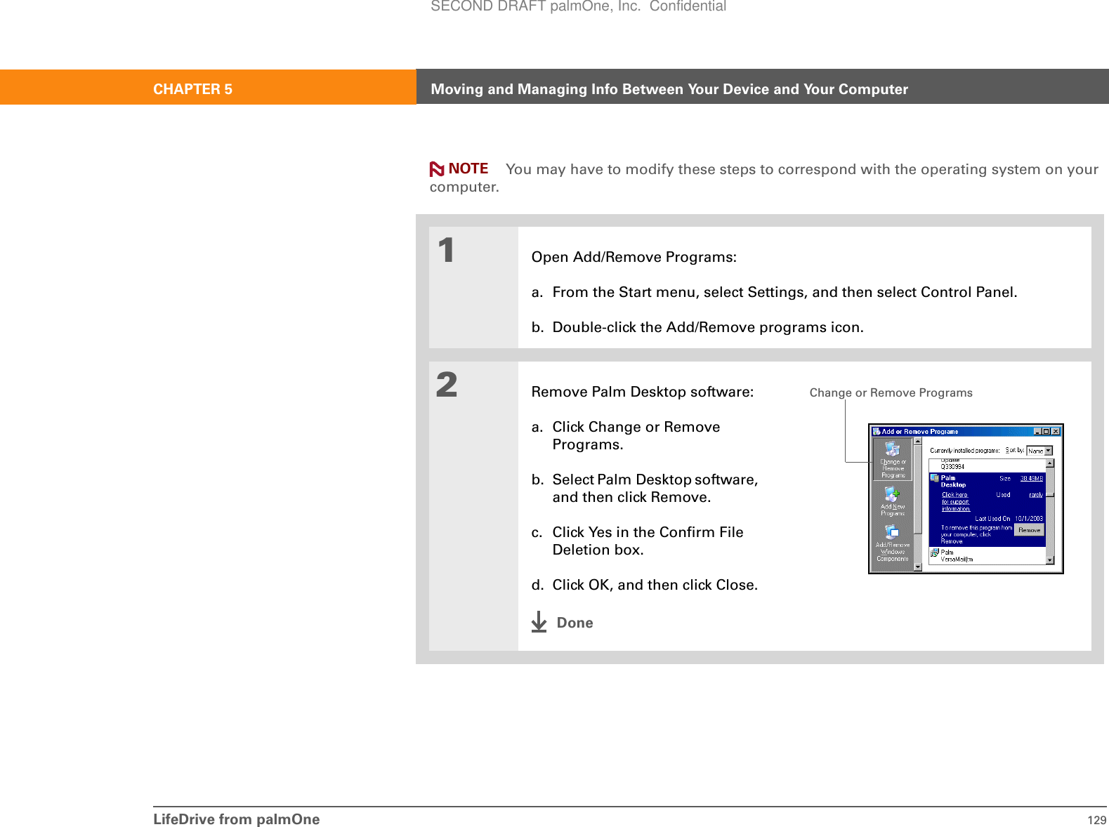 LifeDrive from palmOne 129CHAPTER 5 Moving and Managing Info Between Your Device and Your ComputerYou may have to modify these steps to correspond with the operating system on your computer.01Open Add/Remove Programs:a. From the Start menu, select Settings, and then select Control Panel.b. Double-click the Add/Remove programs icon.2Remove Palm Desktop software:a. Click Change or Remove Programs.b. Select Palm Desktop software, and then click Remove.c. Click Yes in the Confirm File Deletion box.d. Click OK, and then click Close.DoneNOTEChange or Remove ProgramsSECOND DRAFT palmOne, Inc.  Confidential