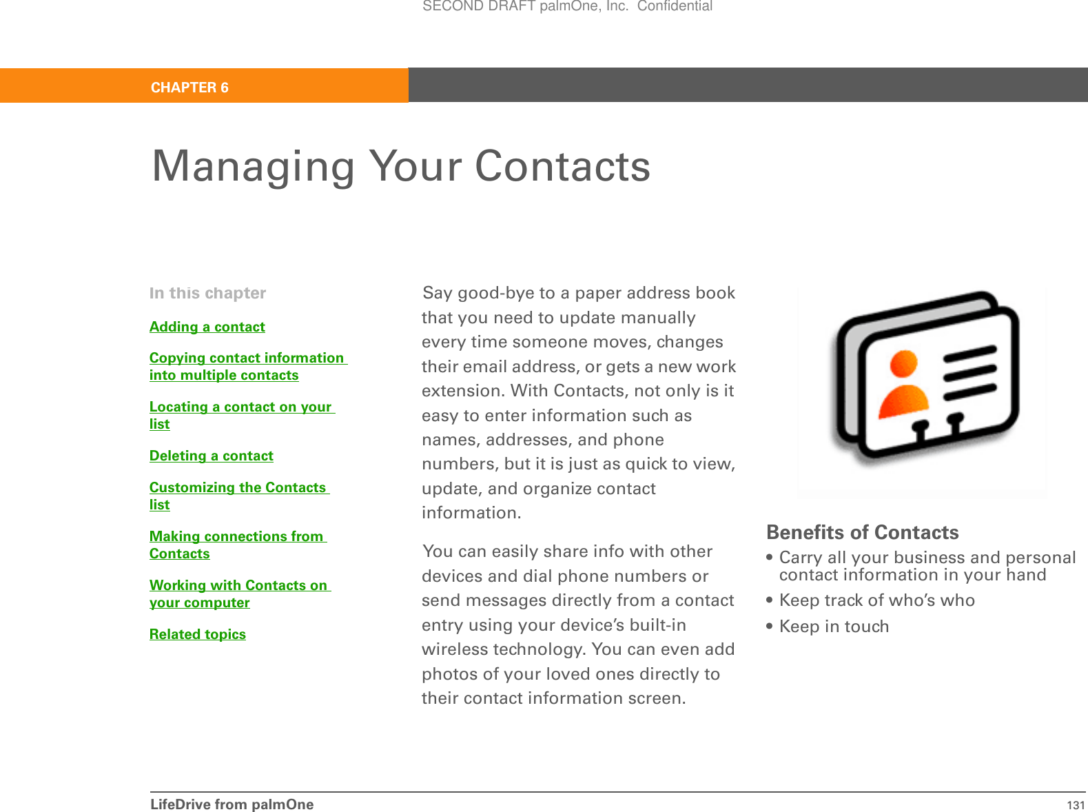 LifeDrive from palmOne 131CHAPTER 6Managing Your ContactsSay good-bye to a paper address book that you need to update manually every time someone moves, changes their email address, or gets a new work extension. With Contacts, not only is it easy to enter information such as names, addresses, and phone numbers, but it is just as quick to view, update, and organize contact information.You can easily share info with other devices and dial phone numbers or send messages directly from a contact entry using your device’s built-in wireless technology. You can even add photos of your loved ones directly to their contact information screen.Benefits of Contacts• Carry all your business and personal contact information in your hand• Keep track of who’s who• Keep in touchIn this chapterAdding a contactCopying contact information into multiple contactsLocating a contact on your listDeleting a contactCustomizing the Contacts listMaking connections from ContactsWorking with Contacts on your computerRelated topicsSECOND DRAFT palmOne, Inc.  Confidential