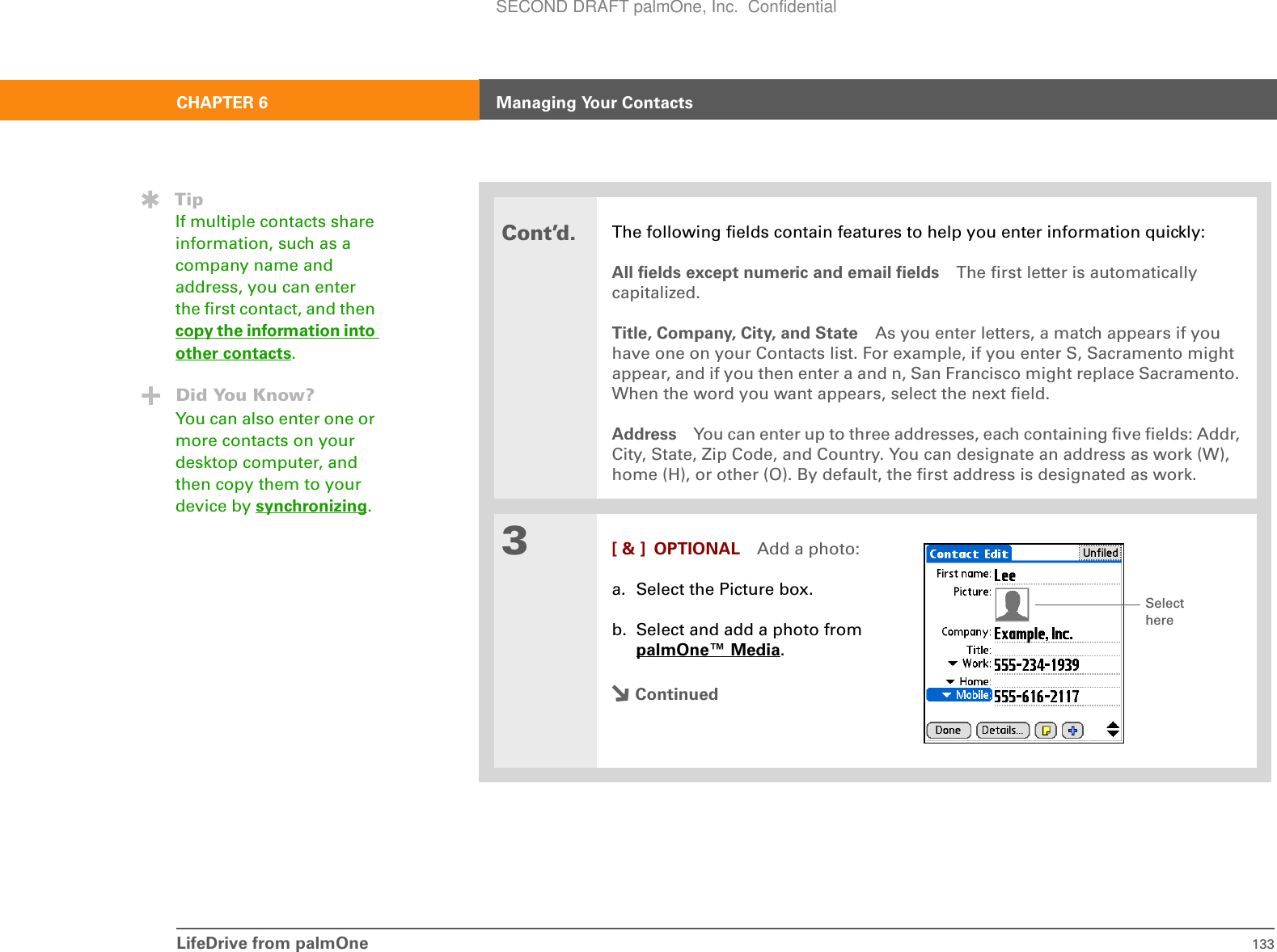 LifeDrive from palmOne 133CHAPTER 6 Managing Your ContactsCont’d.The following fields contain features to help you enter information quickly:All fields except numeric and email fields The first letter is automatically capitalized.Title, Company, City, and State As you enter letters, a match appears if you have one on your Contacts list. For example, if you enter S, Sacramento might appear, and if you then enter a and n, San Francisco might replace Sacramento. When the word you want appears, select the next field.Address You can enter up to three addresses, each containing five fields: Addr, City, State, Zip Code, and Country. You can designate an address as work (W), home (H), or other (O). By default, the first address is designated as work.3[ &amp; ] OPTIONAL Add a photo:a. Select the Picture box.b. Select and add a photo from palmOne™ Media.ContinuedTipIf multiple contacts share information, such as a company name and address, you can enter the first contact, and then copy the information into other contacts.Did You Know?You can also enter one or more contacts on your desktop computer, and then copy them to your device by synchronizing.Select hereSECOND DRAFT palmOne, Inc.  Confidential