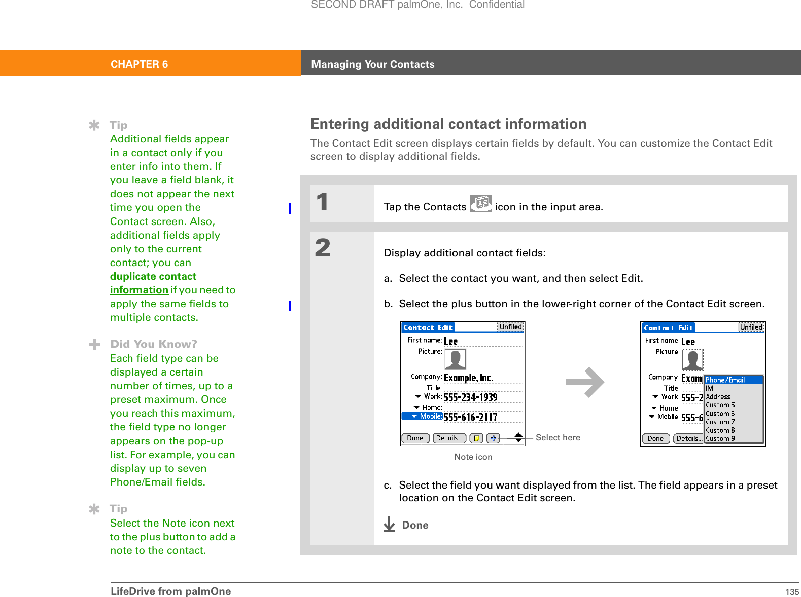 LifeDrive from palmOne 135CHAPTER 6 Managing Your ContactsEntering additional contact informationThe Contact Edit screen displays certain fields by default. You can customize the Contact Edit screen to display additional fields.01Tap the Contacts   icon in the input area.2Display additional contact fields:a. Select the contact you want, and then select Edit.b. Select the plus button in the lower-right corner of the Contact Edit screen.c. Select the field you want displayed from the list. The field appears in a preset location on the Contact Edit screen. DoneTipAdditional fields appear in a contact only if you enter info into them. If you leave a field blank, it does not appear the next time you open the Contact screen. Also, additional fields apply only to the current contact; you can duplicate contact information if you need to apply the same fields to multiple contacts.Did You Know?Each field type can be displayed a certain number of times, up to a preset maximum. Once you reach this maximum, the field type no longer appears on the pop-up list. For example, you can display up to seven Phone/Email fields.TipSelect the Note icon next to the plus button to add a note to the contact.Select hereNote iconSECOND DRAFT palmOne, Inc.  Confidential