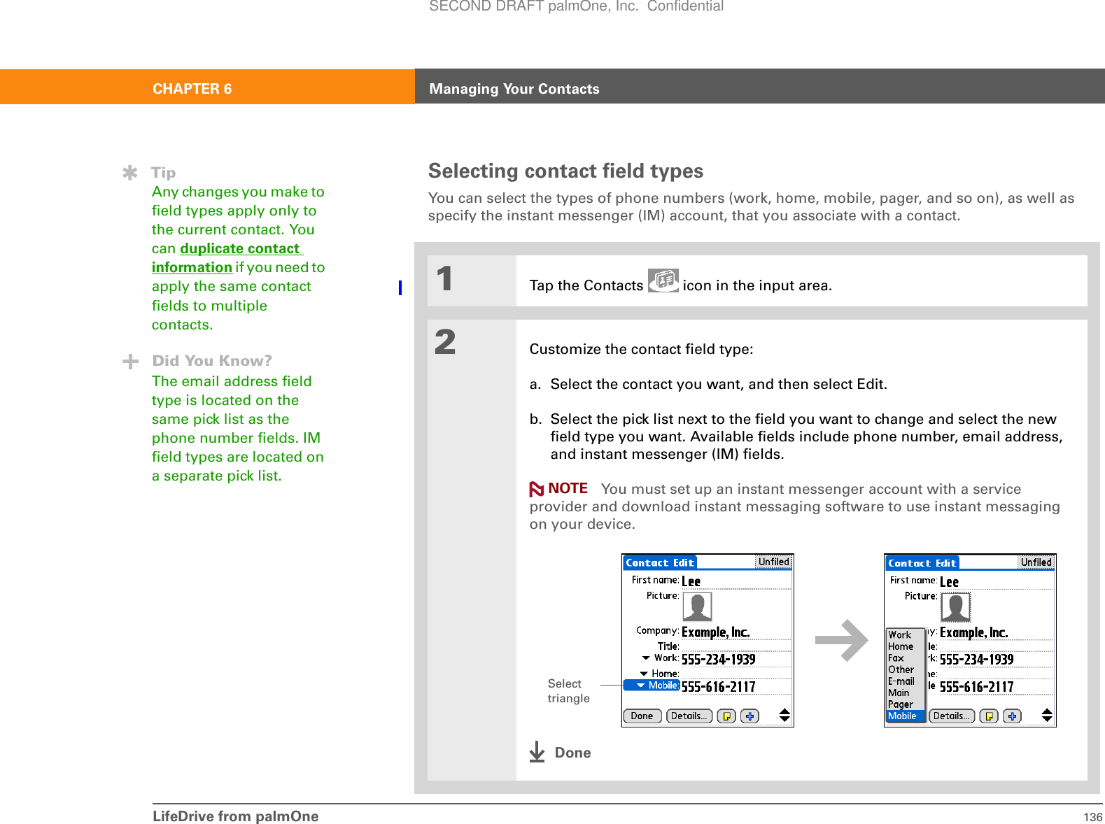 LifeDrive from palmOne 136CHAPTER 6 Managing Your ContactsSelecting contact field typesYou can select the types of phone numbers (work, home, mobile, pager, and so on), as well as specify the instant messenger (IM) account, that you associate with a contact.01Tap the Contacts   icon in the input area.2Customize the contact field type:a. Select the contact you want, and then select Edit.b. Select the pick list next to the field you want to change and select the new field type you want. Available fields include phone number, email address, and instant messenger (IM) fields. You must set up an instant messenger account with a service provider and download instant messaging software to use instant messaging on your device.DoneTipAny changes you make to field types apply only to the current contact. You can duplicate contact information if you need to apply the same contact fields to multiple contacts.Did You Know?The email address field type is located on the same pick list as the phone number fields. IM field types are located on a separate pick list. NOTESelect triangleSECOND DRAFT palmOne, Inc.  Confidential