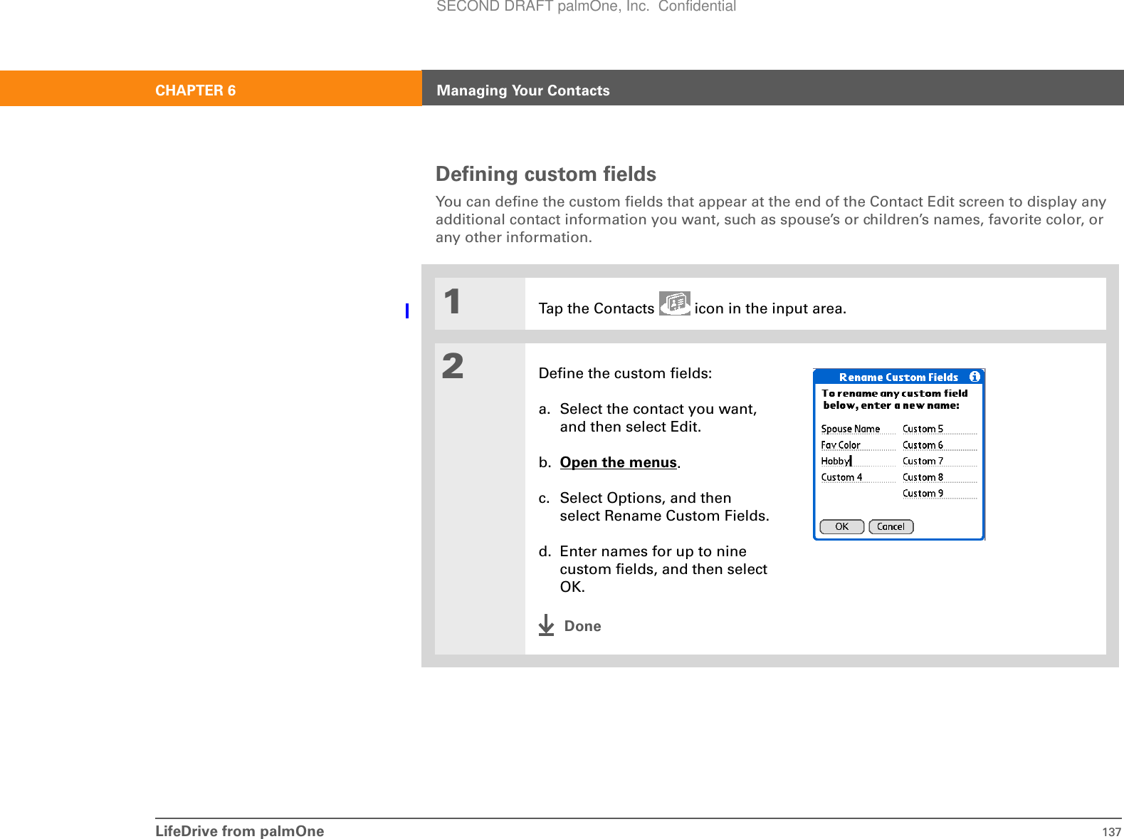 LifeDrive from palmOne 137CHAPTER 6 Managing Your ContactsDefining custom fieldsYou can define the custom fields that appear at the end of the Contact Edit screen to display any additional contact information you want, such as spouse’s or children’s names, favorite color, or any other information.01Tap the Contacts   icon in the input area.2Define the custom fields:a. Select the contact you want, and then select Edit.b. Open the menus.c. Select Options, and then select Rename Custom Fields.d. Enter names for up to nine custom fields, and then select OK.DoneSECOND DRAFT palmOne, Inc.  Confidential