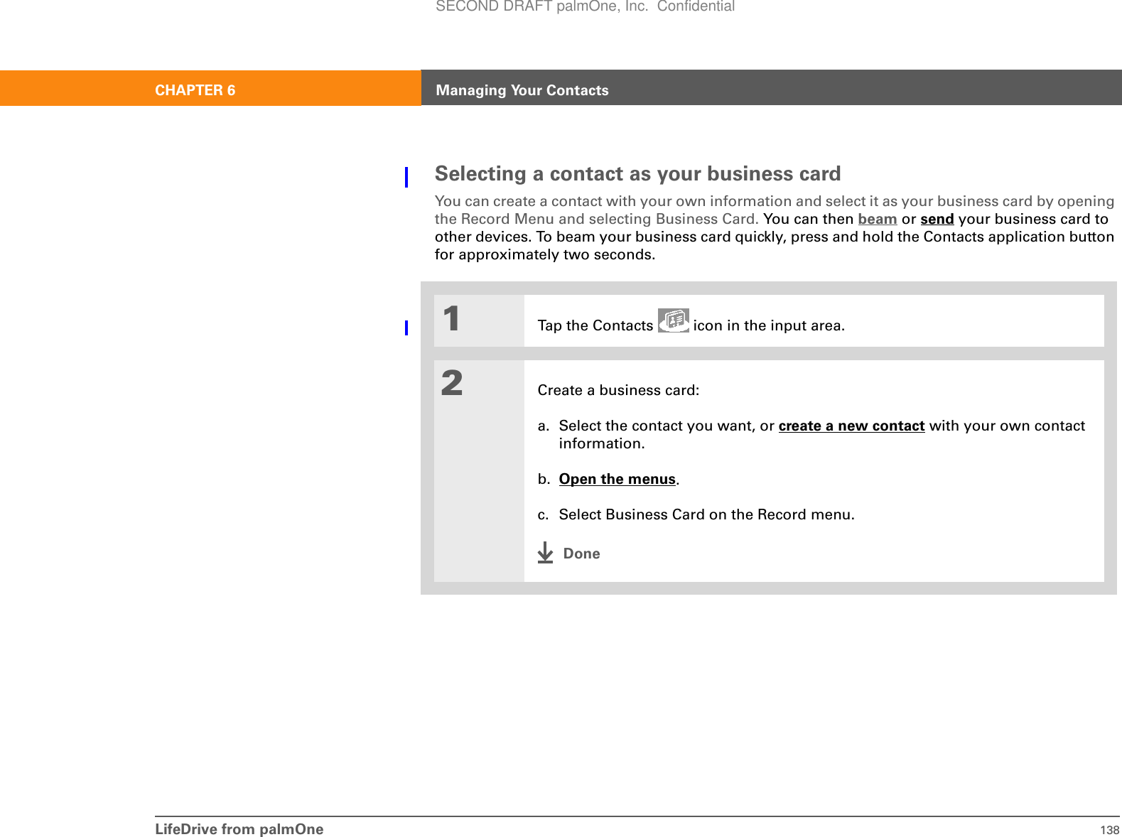 LifeDrive from palmOne 138CHAPTER 6 Managing Your ContactsSelecting a contact as your business cardYou can create a contact with your own information and select it as your business card by opening the Record Menu and selecting Business Card. You can then beam or send your business card to other devices. To beam your business card quickly, press and hold the Contacts application button for approximately two seconds.01Tap the Contacts   icon in the input area.2Create a business card:a. Select the contact you want, or create a new contact with your own contact information.b. Open the menus.c. Select Business Card on the Record menu.DoneSECOND DRAFT palmOne, Inc.  Confidential