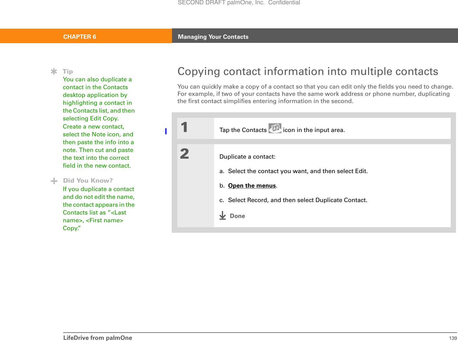 LifeDrive from palmOne 139CHAPTER 6 Managing Your ContactsCopying contact information into multiple contactsYou can quickly make a copy of a contact so that you can edit only the fields you need to change. For example, if two of your contacts have the same work address or phone number, duplicating the first contact simplifies entering information in the second.01Tap the Contacts   icon in the input area.2Duplicate a contact:a. Select the contact you want, and then select Edit.b. Open the menus.c. Select Record, and then select Duplicate Contact.DoneTipYou can also duplicate a contact in the Contacts desktop application by highlighting a contact in the Contacts list, and then selecting Edit Copy. Create a new contact, select the Note icon, and then paste the info into a note. Then cut and paste the text into the correct field in the new contact. Did You Know?If you duplicate a contact and do not edit the name, the contact appears in the Contacts list as “&lt;Last name&gt;, &lt;First name&gt; Copy.”SECOND DRAFT palmOne, Inc.  Confidential