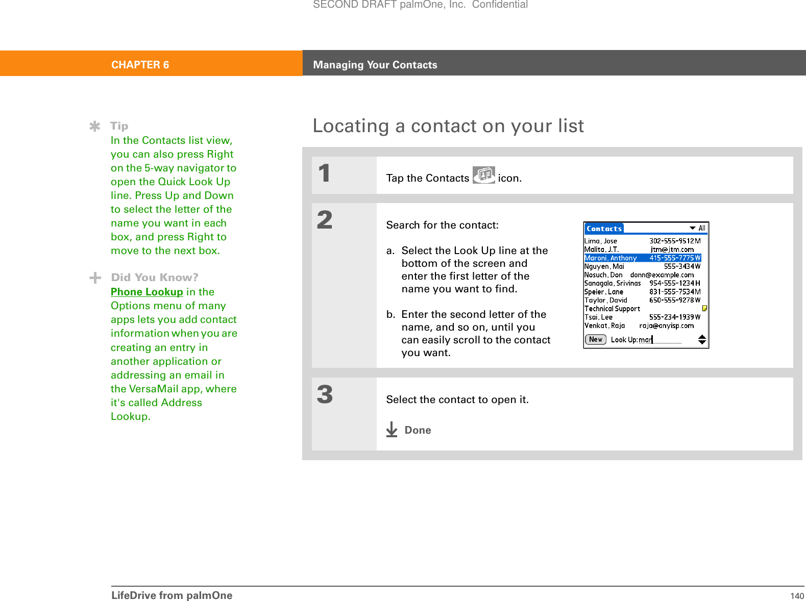 LifeDrive from palmOne 140CHAPTER 6 Managing Your ContactsLocating a contact on your list01Tap the Contacts   icon.2Search for the contact:a. Select the Look Up line at the bottom of the screen and enter the first letter of the name you want to find.b. Enter the second letter of the name, and so on, until you can easily scroll to the contact you want.3Select the contact to open it.DoneTipIn the Contacts list view, you can also press Right on the 5-way navigator to open the Quick Look Up line. Press Up and Down to select the letter of the name you want in each box, and press Right to move to the next box.Did You Know?Phone Lookup in the Options menu of many apps lets you add contact information when you are creating an entry in another application or addressing an email in the VersaMail app, where it&apos;s called Address Lookup.SECOND DRAFT palmOne, Inc.  Confidential