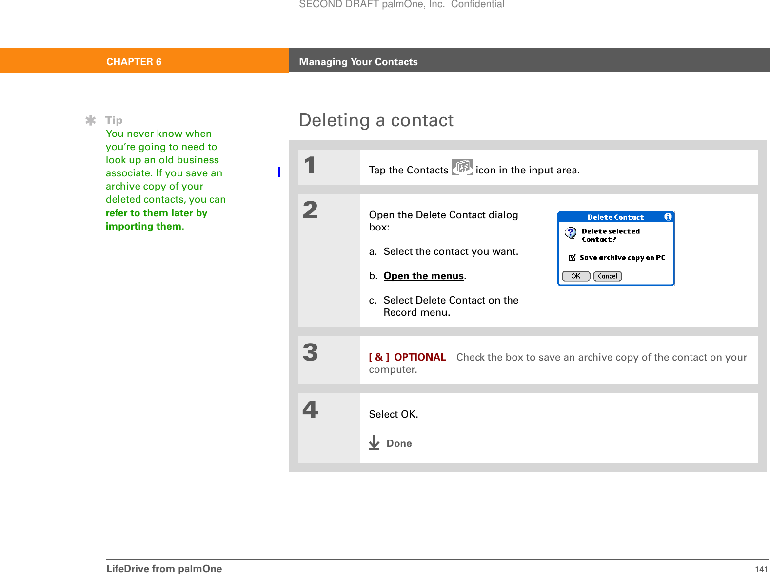 LifeDrive from palmOne 141CHAPTER 6 Managing Your ContactsDeleting a contact01Tap the Contacts   icon in the input area.2Open the Delete Contact dialog box:a. Select the contact you want.b. Open the menus. c. Select Delete Contact on the Record menu.3[ &amp; ] OPTIONAL Check the box to save an archive copy of the contact on your computer.4Select OK.DoneTipYou never know when you’re going to need to look up an old business associate. If you save an archive copy of your deleted contacts, you can refer to them later by importing them.SECOND DRAFT palmOne, Inc.  Confidential