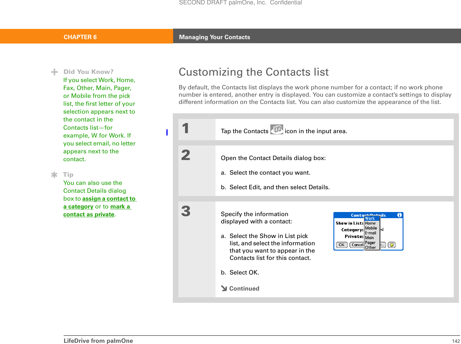 LifeDrive from palmOne 142CHAPTER 6 Managing Your ContactsCustomizing the Contacts listBy default, the Contacts list displays the work phone number for a contact; if no work phone number is entered, another entry is displayed. You can customize a contact’s settings to display different information on the Contacts list. You can also customize the appearance of the list.01Tap the Contacts   icon in the input area.2Open the Contact Details dialog box:a. Select the contact you want.b. Select Edit, and then select Details.3Specify the information displayed with a contact:a. Select the Show in List pick list, and select the information that you want to appear in the Contacts list for this contact.b. Select OK.ContinuedDid You Know?If you select Work, Home, Fax, Other, Main, Pager, or Mobile from the pick list, the first letter of your selection appears next to the contact in the Contacts list—for example, W for Work. If you select email, no letter appears next to the contact. TipYou can also use the Contact Details dialog box to assign a contact to a category or to mark a contact as private.SECOND DRAFT palmOne, Inc.  Confidential