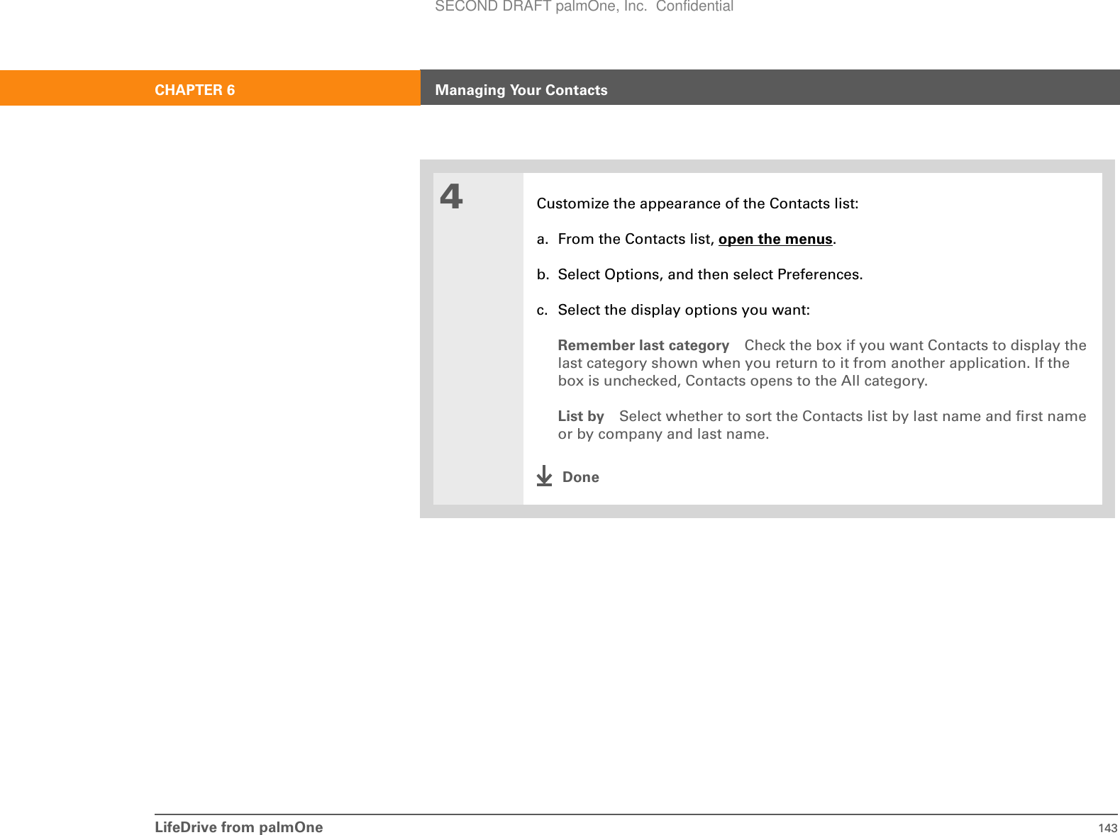 LifeDrive from palmOne 143CHAPTER 6 Managing Your Contacts4Customize the appearance of the Contacts list:a. From the Contacts list, open the menus.b. Select Options, and then select Preferences.c. Select the display options you want:Remember last category Check the box if you want Contacts to display the last category shown when you return to it from another application. If the box is unchecked, Contacts opens to the All category.List by Select whether to sort the Contacts list by last name and first name or by company and last name.DoneSECOND DRAFT palmOne, Inc.  Confidential