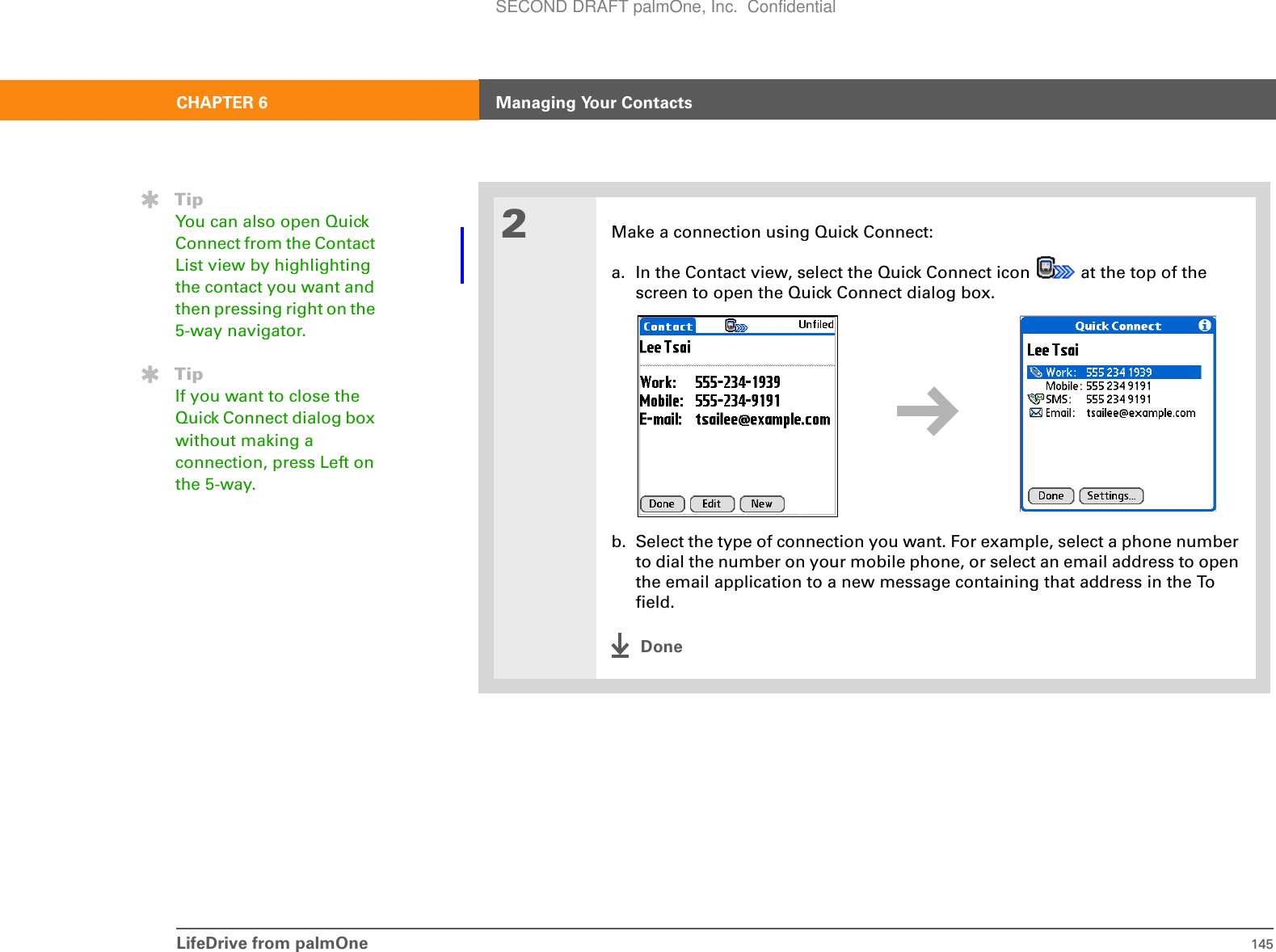LifeDrive from palmOne 145CHAPTER 6 Managing Your Contacts2Make a connection using Quick Connect:a. In the Contact view, select the Quick Connect icon   at the top of the screen to open the Quick Connect dialog box.b. Select the type of connection you want. For example, select a phone number to dial the number on your mobile phone, or select an email address to open the email application to a new message containing that address in the To field.DoneTipYou can also open Quick Connect from the Contact List view by highlighting the contact you want and then pressing right on the 5-way navigator.TipIf you want to close the Quick Connect dialog box without making a connection, press Left on the 5-way.SECOND DRAFT palmOne, Inc.  Confidential