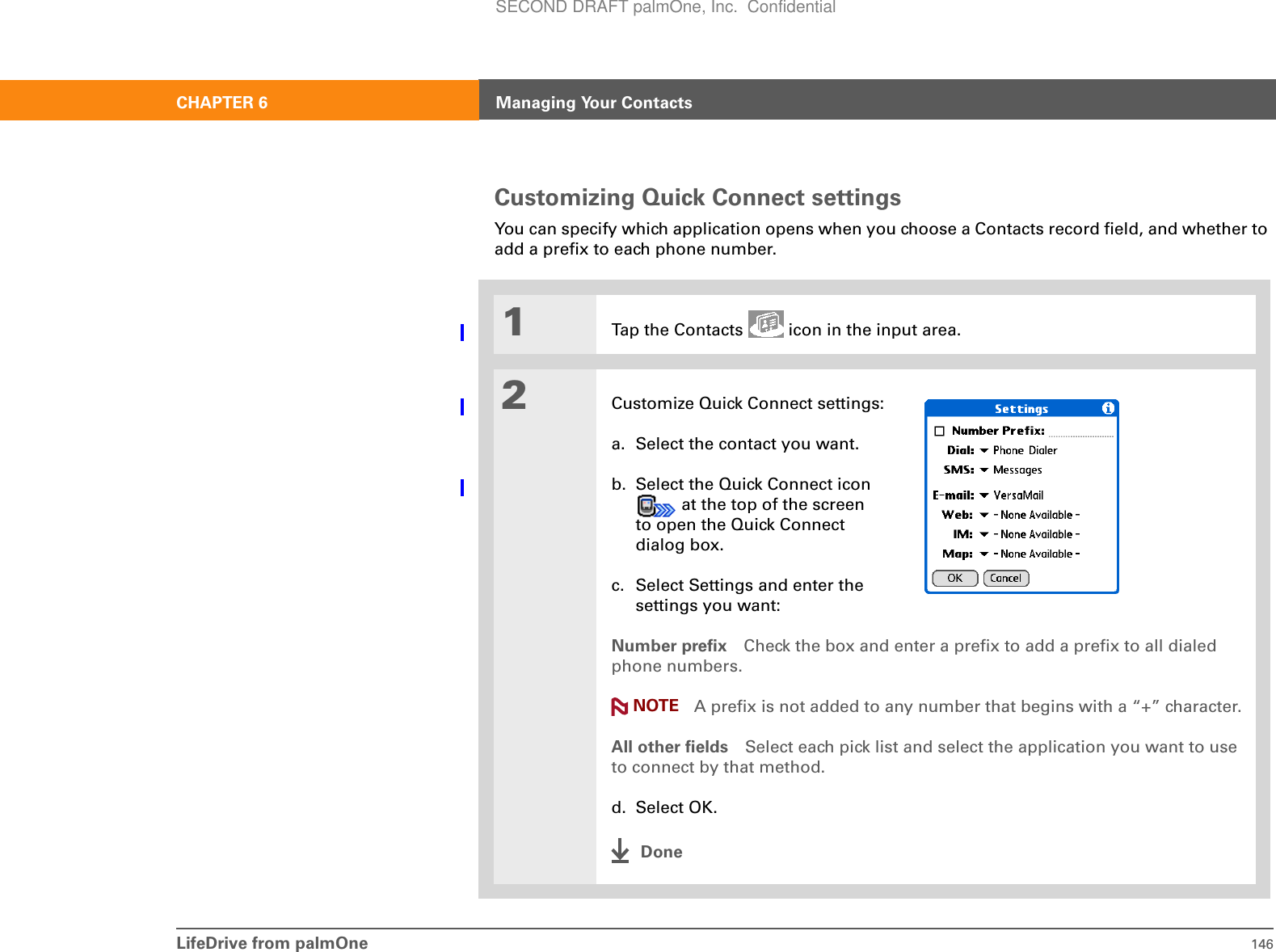 LifeDrive from palmOne 146CHAPTER 6 Managing Your ContactsCustomizing Quick Connect settingsYou can specify which application opens when you choose a Contacts record field, and whether to add a prefix to each phone number.01Tap the Contacts   icon in the input area.2Customize Quick Connect settings:a. Select the contact you want.b. Select the Quick Connect icon  at the top of the screen to open the Quick Connect dialog box.c. Select Settings and enter the settings you want:Number prefix Check the box and enter a prefix to add a prefix to all dialed phone numbers. A prefix is not added to any number that begins with a “+” character.All other fields Select each pick list and select the application you want to use to connect by that method.d. Select OK.DoneNOTESECOND DRAFT palmOne, Inc.  Confidential